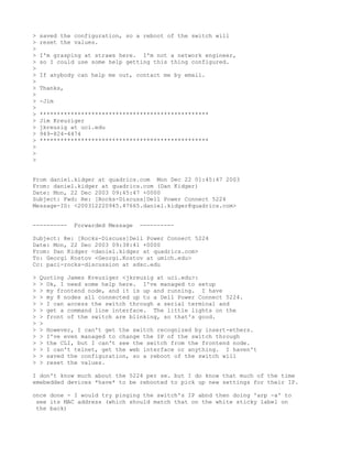 >   saved the configuration, so a reboot of the switch will
>   reset the values.
>
>   I'm grasping at straws here. I'm not a network engineer,
>   so I could use some help getting this thing configured.
>
>   If anybody can help me out, contact me by email.
>
>   Thanks,
>
>   -Jim
>
>   *************************************************
>   Jim Kreuziger
>   jkreuzig at uci.edu
>   949-824-4474
>   *************************************************
>
>
>


From daniel.kidger at quadrics.com Mon Dec 22 01:45:47 2003
From: daniel.kidger at quadrics.com (Dan Kidger)
Date: Mon, 22 Dec 2003 09:45:47 +0000
Subject: Fwd: Re: [Rocks-Discuss]Dell Power Connect 5224
Message-ID: <200312220945.47665.daniel.kidger@quadrics.com>


----------    Forwarded Message   ----------

Subject: Re: [Rocks-Discuss]Dell Power Connect 5224
Date: Mon, 22 Dec 2003 09:38:41 +0000
From: Dan Kidger <daniel.kidger at quadrics.com>
To: Georgi Kostov <Georgi.Kostov at umich.edu>
Cc: paci-rocks-discussion at sdsc.edu

>   Quoting James Kreuziger <jkreuzig at uci.edu>:
>   > Ok, I need some help here. I've managed to setup
>   > my frontend node, and it is up and running. I have
>   > my 8 nodes all connected up to a Dell Power Connect 5224.
>   > I can access the switch through a serial terminal and
>   > get a command line interface. The little lights on the
>   > front of the switch are blinking, so that's good.
>   >
>   > However, I can't get the switch recognized by insert-ethers.
>   > I've even managed to change the IP of the switch through
>   > the CLI, but I can't see the switch from the frontend node.
>   > I can't telnet, get the web interface or anything. I haven't
>   > saved the configuration, so a reboot of the switch will
>   > reset the values.

I don't know much about the 5224 per se. but I do know that much of the time
emebedded devices *have* to be rebooted to pick up new settings for their IP.

once done - I would try pinging the switch's IP abnd then doing 'arp -a' to
 see its MAC address (which should match that on the white sticky label on
 the back)
 