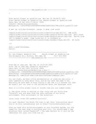 ----------------------- www.quadrics.com --------------------

>


From daniel.kidger at quadrics.com Mon Dec 22 09:08:21 2003
From: daniel.kidger at quadrics.com (daniel.kidger at quadrics.com)
Date: Mon, 22 Dec 2003 17:08:21 -0000
Subject: [Rocks-Discuss]shucks.
Message-ID: <30062B7EA51A9045B9F605FAAC1B4F622461C9@tardis0.quadrics.com>

# rpm -ql roll-hpc-kickstart |xargs -l grep -inH sucks

/export/home/install/profiles/current/nodes/force-smp.xml:21: IBM sucks
/export/home/install/profiles/current/nodes/ganglia-server.xml:134: perl sucks
/export/home/install/profiles/current/nodes/ganglia-server.xml:148: Switch from
ISC to RedHat's pump. Pump sucks but it is standard so
/export/home/install/profiles/current/nodes/sendmail-masq.xml:31: m4 sucks

:-)

Have a good Christmas,
Daniel.

--------------------------------------------------------------
Dr. Dan Kidger, Quadrics Ltd.      daniel.kidger at quadrics.com
One Bridewell St., Bristol, BS1 2AA, UK         0117 915 5505
----------------------- www.quadrics.com --------------------



From fds at sdsc.edu Mon Dec 22 10:22:54 2003
From: fds at sdsc.edu (Federico Sacerdoti)
Date: Mon, 22 Dec 2003 10:22:54 -0800
Subject: [Rocks-Discuss]RE:Writing a Roll ?
In-Reply-To: <30062B7EA51A9045B9F605FAAC1B4F622357D0@tardis0.quadrics.com>
References: <30062B7EA51A9045B9F605FAAC1B4F622357D0@tardis0.quadrics.com>
Message-ID: <DBF30128-34AB-11D8-8652-000393A4725A@sdsc.edu>

You are right, we have little documentation on creating new rolls. I
have lamented to Greg about this, and he has done the same to me.
Basically we have been so busy trying to get the 3.1.0 release out that
we haven't put our nose to the grindstone about the Developer docs.

Here is a little primer since it sounds like you are indeed ready.

1. The first thing to realize is that rolls are not build from
"scratch", but are done from the safe confines of our build
environment. This environment is the directory:

[your local rocks CVS sandbox]/src/roll/

You must checkout the Rocks CVS tree to get this. Instructions about
how to do this (anonymously) are at http://cvs/rocksclusters.org/.

Once you have this build environment on your frontend system, you are
ready for the next step to building your roll. You should make a new
directory here called "quadrics" - the name matters as it will be the
identifier for your roll from now on.
 