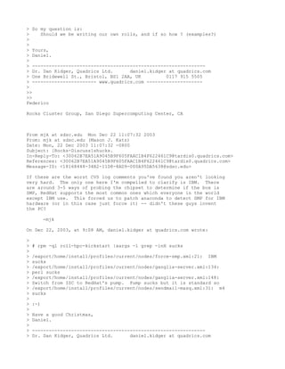 > So my question is:
>    Should we be writing our own rolls, and if so how ? (examples?)
>
>
> Yours,
> Daniel.
>
> --------------------------------------------------------------
> Dr. Dan Kidger, Quadrics Ltd.      daniel.kidger at quadrics.com
> One Bridewell St., Bristol, BS1 2AA, UK         0117 915 5505
> ----------------------- www.quadrics.com --------------------
>
>>
>>
Federico

Rocks Cluster Group, San Diego Supercomputing Center, CA



From mjk at sdsc.edu Mon Dec 22 11:07:32 2003
From: mjk at sdsc.edu (Mason J. Katz)
Date: Mon, 22 Dec 2003 11:07:32 -0800
Subject: [Rocks-Discuss]shucks.
In-Reply-To: <30062B7EA51A9045B9F605FAAC1B4F622461C9@tardis0.quadrics.com>
References: <30062B7EA51A9045B9F605FAAC1B4F622461C9@tardis0.quadrics.com>
Message-ID: <18168448-34B2-11D8-8AD9-000A95DA5638@sdsc.edu>

If these are the worst CVS log comments you've found you aren't looking
very hard. The only one here I'm compelled to clarify is IBM. There
are around 3-5 ways of probing the chipset to determine if the box is
SMP, RedHat supports the most common ones which everyone in the world
except IBM use. This forced us to patch anaconda to detect SMP for IBM
hardware (or in this case just force it) -- didn't these guys invent
the PC?

          -mjk

On Dec 22, 2003, at 9:08 AM, daniel.kidger at quadrics.com wrote:

>
>   # rpm -ql roll-hpc-kickstart |xargs -l grep -inH sucks
>
>   /export/home/install/profiles/current/nodes/force-smp.xml:21: IBM
>   sucks
>   /export/home/install/profiles/current/nodes/ganglia-server.xml:134:
>   perl sucks
>   /export/home/install/profiles/current/nodes/ganglia-server.xml:148:
>   Switch from ISC to RedHat's pump. Pump sucks but it is standard so
>   /export/home/install/profiles/current/nodes/sendmail-masq.xml:31: m4
>   sucks
>
>   :-)
>
>   Have a good Christmas,
>   Daniel.
>
>   --------------------------------------------------------------
>   Dr. Dan Kidger, Quadrics Ltd.      daniel.kidger at quadrics.com
 