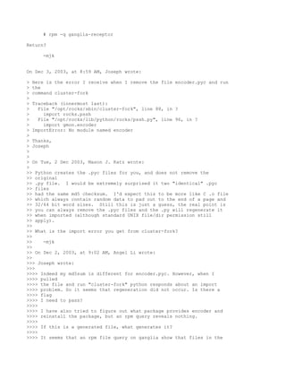 # rpm -q ganglia-receptor

Return?

     -mjk


On Dec 3, 2003, at 8:59 AM, Joseph wrote:

> Here is the error I receive when I remove the file encoder.pyc and run
> the
> command cluster-fork
>
> Traceback (innermost last):
>    File "/opt/rocks/sbin/cluster-fork", line 88, in ?
>      import rocks.pssh
>    File "/opt/rocks/lib/python/rocks/pssh.py", line 96, in ?
>      import gmon.encoder
> ImportError: No module named encoder
>
> Thanks,
> Joseph
>
>
> On Tue, 2 Dec 2003, Mason J. Katz wrote:
>
>> Python creates the .pyc files for you, and does not remove the
>> original
>> .py file. I would be extremely surprised it two "identical" .pyc
>> files
>> had the same md5 checksum. I'd expect this to be more like C .o file
>> which always contain random data to pad out to the end of a page and
>> 32/64 bit word sizes. Still this is just a guess, the real point is
>> you can always remove the .pyc files and the .py will regenerate it
>> when imported (although standard UNIX file/dir permission still
>> apply).
>>
>> What is the import error you get from cluster-fork?
>>
>>     -mjk
>>
>> On Dec 2, 2003, at 9:02 AM, Angel Li wrote:
>>
>>> Joseph wrote:
>>>
>>>> Indeed my md5sum is different for encoder.pyc. However, when I
>>>> pulled
>>>> the file and run "cluster-fork" python responds about an import
>>>> problem. So it seems that regeneration did not occur. Is there a
>>>> flag
>>>> I need to pass?
>>>>
>>>> I have also tried to figure out what package provides encoder and
>>>> reinstall the package, but an rpm query reveals nothing.
>>>>
>>>> If this is a generated file, what generates it?
>>>>
>>>> It seems that an rpm file query on ganglia show that files in the
 