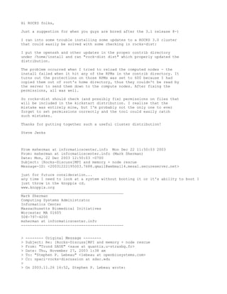 Hi ROCKS folks,

Just a suggestion for when you guys are bored after the 3.1 release 8-)

I ran into some trouble installing some updates to a ROCKS 3.0 cluster
that could easily be solved with some checking in rocks-dist:

I put the openssh and other updates in the proper contrib directory
under /home/install and ran "rock-dist dist" which properly updated the
distribution.

The problem occurred when I tried to reload the computed nodes - the
install failed when it hit any of the RPMs in the contrib directory. It
turns out the protections on those RPMs was set to 600 because I had
copied them out of root's home directory, thus they couldn't be read by
the server to send them down to the compute nodes. After fixing the
permissions, all was well.

So rocks-dist should check (and possibly fix) permissions on files that
will be included in the kickstart distribution. I realize that the
mistake was entirely mine, but I'm probably not the only one to ever
forget to set permissions correctly and the tool could easily catch
such mistakes.

Thanks for putting together such a useful cluster distribution!

Steve Jenks



From msherman at informaticscenter.info Mon Dec 22 11:50:03 2003
From: msherman at informaticscenter.info (Mark Sherman)
Date: Mon, 22 Dec 2003 12:50:03 -0700
Subject: [Rocks-Discuss]MPI and memory + node rescue
Message-ID: <20031222195003.7688.qmail@webmail4.mesa1.secureserver.net>

just for future consideration...
any time I need to look at a system without booting it or it's ability to boot I
just throw in the knoppix cd.
www.knoppix.org
______________________________________________
Mark Sherman
Computing Systems Administrator
Informatics Center
Massachusetts Biomedical Initiatives
Worcester MA 01605
508-797-4200
msherman at informaticscenter.info
----------------------~-----------------------


>   -------- Original Message --------
>   Subject: Re: [Rocks-Discuss]MPI and memory + node rescue
>   From: "Trond SAUE" <saue at quantix.u-strasbg.fr>
>   Date: Thu, November 27, 2003 1:38 am
>   To: "Stephen P. Lebeau" <lebeau at openbiosystems.com>
>   Cc: npaci-rocks-discussion at sdsc.edu
>
>   On 2003.11.26 16:52, Stephen P. Lebeau wrote:
 