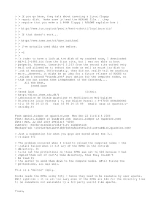 >   > If you go here, they talk about creating a Linux floppy
>   > repair disk. Make sure to read the README file... they
>   > require that you make a 1.68MB floppy ( README explains how )
>   >
>   > http://www.tux.org/pub/people/kent-robotti/looplinux/rip/
>   >
>   > If that doesn't work...
>   >
>   > http://www.toms.net/rb/download.html
>   >
>   > I've actually used this one before.
>   >
>   > -S
>   >
>   In order to have a look at the disk of my crashed node, I downloaded
>   RIP-2.2-1680.bin from the first site, but I was not able to boot
>   properly. However, tomsrtbt-2.0.103 from the second site worked very
>   well and allowed me to reboot the node as well as mount its disk to
>   look at messages. Unfortunately, they did not really tell me anything
>   more...However, it might be an idea for a future release of ROCKS to
>   include a second "standalone" boot option for the computer nodes, so
>   that one can access them independent of the frontend....
>        All the best,
>            Trond Saue
>   --
>   Trond SAUE                                (DIRAC:
>   http://dirac.chem.sdu.dk/)
>   Laboratoire de Chimie Quantique et Mod?lisation Mol?culaire
>   Universite Louis Pasteur ; 4, rue Blaise Pascal ; F-67000 STRASBOURG
>   t?l: 03 90 24 13 01   fax: 03 90 24 15 89   email: saue at quantix.u-
>   strasbg.fr


From daniel.kidger at quadrics.com Mon Dec 22 11:51:16 2003
From: daniel.kidger at quadrics.com (daniel.kidger at quadrics.com)
Date: Mon, 22 Dec 2003 19:51:16 -0000
Subject: [Rocks-Discuss]rocks-dist suggestion
Message-ID: <30062B7EA51A9045B9F605FAAC1B4F622461CD@tardis0.quadrics.com>

> Just a suggestion for when you guys are bored after the 3.1
> release 8-)

>   The problem occurred when I tried to reload the computed nodes - the
>   install failed when it hit any of the RPMs in the contrib
>   directory. It
>   turns out the protections on those RPMs was set to 600 because I had
>   copied them out of root's home directory, thus they couldn't
>   be read by
>   the server to send them down to the compute nodes. After fixing the
>   permissions, all was well.

This is a 'me-too' reply.

Rocks reads the RPMs using http - hence they need to be readable by user apache.
With symlinks - it is all too easy even if the RPMs are 644 for the directory tree
to be somewhere not walakable by a 3rd party userid like apache.


Yours,
 