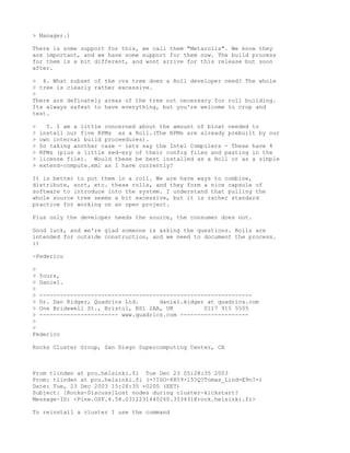> Manager.)

There is some support for this, we call them "Metarolls". We know they
are important, and we have some support for them now. The build process
for them is a bit different, and wont arrive for this release but soon
after.

> 4. What subset of the cvs tree does a Roll developer need? The whole
> tree is clearly rather excessive.
>
There are definately areas of the tree not necessary for roll building.
Its always safest to have everything, but you're welcome to crop and
test.

>     5. I am a little concerned about the amount of bloat needed to
>   install our five RPMs as a Roll.(The RPMs are already prebuilt by our
>   own internal build proceedures).
>   So taking another case - lets say the Intel Compilers - These have 4
>   RPMs (plus a little sed-ery of their config files and pasting in the
>   license file). Would these be best installed as a Roll or as a simple
>   extend-compute.xml as I have currently?

It is better to put them in a roll. We are have ways to combine,
distribute, sort, etc. these rolls, and they form a nice capsule of
software to introduce into the system. I understand that pulling the
whole source tree seems a bit excessive, but it is rather standard
practice for working on an open project.

Plus only the developer needs the source, the consumer does not.

Good luck, and we're glad someone is asking the questions. Rolls are
intended for outside construction, and we need to document the process.
:)

-Federico

>
> Yours,
> Daniel.
>
> --------------------------------------------------------------
> Dr. Dan Kidger, Quadrics Ltd.      daniel.kidger at quadrics.com
> One Bridewell St., Bristol, BS1 2AA, UK         0117 915 5505
> ----------------------- www.quadrics.com --------------------
>
>
Federico

Rocks Cluster Group, San Diego Supercomputing Center, CA



From tlinden at pcu.helsinki.fi Tue Dec 23 05:28:35 2003
From: tlinden at pcu.helsinki.fi (=?ISO-8859-15?Q?Tomas_Lind=E9n?=)
Date: Tue, 23 Dec 2003 15:28:35 +0200 (EET)
Subject: [Rocks-Discuss]Lost nodes during cluster-kickstart?
Message-ID: <Pine.OSF.4.58.0312231440260.353431@rock.helsinki.fi>

To reinstall a cluster I use the command
 
