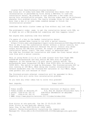cluster-fork /boot/kickstart/cluster-kickstart
Now since all 32 nodes have been PXE installed this means that the
reinstallation is performed by first doing a PXE-boot to load the
installation kernel. My problem is that sometimes a few nodes fail
during this reinstallation process. The failing nodes seem to be different
whenever this problem occurs. The really strange thing is that after
more than a day or so some nodes somehow manage to finish the
reinstallation process!

Sometimes the whole cluster comes up fine without any lost node.

The problematic nodes _seem_ to get the installation kernel with PXE, so
it might be not a PXE problem but something odd that happens later?

Has anyone seen anything like this before?

I'm aware of a bug in the RedHat installation kernel
on Athlon systems when trying to run with a serial console.
  https://lists.sdsc.edu/pipermail/npaci-rocks-discussion/2003-May/001988.html
This is why I run the installation kernel without a serial console, but
this makes debugging difficult because the serial console only shows
output during the PXE boot process. No output is generated by the
installation kernel itself. The next output is generated when
the node has finished the installation and loads the final kernel which
runs fine with a serial console.

This is using Rocks 2.3.2 on a 32 node cluster with Tyan Tiger MPX
S2466N-4M motherboards and dual Athlon MP CPUs with no graphics
adapters, so the system has a 32 port serial console switch. The
motherboards have integrated 100 Mb/s 3Com 3C920 NICs (in practice a
3C905 NIC). The switch is made by Enterasys. The frontend private NIC is
also running at 100 Mb/s. When doing the cluster reinstallation the
network bandwidth over the frontend NIC saturates at 12,5 MB/s. Maybe
some packets are lost because of this?

The frontend private ethernet connection will be upgraded to Gb/s.
Hopefully this will solve this reinstallation problem.

Do you have any other ideas how to solve this problem?

Best regards,                               Tomas Lind?n
--------------------------------------------------------------------------
I           ,                                                            I
I Tomas Linden                   Helsinki Institute of Physics (HIP)     I
I Tomas.Linden at Helsinki.FI       P.O. Box 64 (Gustaf H?llstr?min katu 2) I
I phone: +358-9-191 505 63       FIN-00014 UNIVERSITY OF HELSINKI        I
I fax:   +358-9-191 505 53       Finland                                 I
I WWW: http://www.physics.helsinki.fi/~tlinden/eindex.html               I
--------------------------------------------------------------------------


From kjcruz at ece.uprm.edu Tue Dec 23 05:31:26 2003
From: kjcruz at ece.uprm.edu (Kennie Cruz)
Date: Tue, 23 Dec 2003 09:31:26 -0400 (AST)
Subject: [Rocks-Discuss]Error installing the compute node
Message-ID: <Pine.LNX.4.58.0312230921290.23333@alambique.ece.uprm.edu>

Hi,
 
