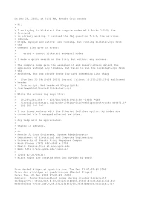 On Dec 23, 2003, at 5:31 AM, Kennie Cruz wrote:

>   Hi,
>
>   I am trying to kickstart the compute nodes with Rocks 3.0.0, the
>   frontend
>   is already working. I revised the FAQ question 7.1.2, the services
>   (dhcpd,
>   httpd, mysqld and autofs) are running, but running kickstar.cgi from
>   the
>   command line give an error:
>
>         error - cannot kickstart external nodes
>
>   I made a quick search on the list, but without any success.
>
>   The compute node gets the assigned IP and insert-ethers detect the
>   appliance without any trouble, but fails to run the kickstart.cgi from
>   the
>   frontend. The web server error log says something like this:
>
>     [Tue Dec 23 09:10:08 2003] [error] [client 10.255.255.254] malformed
>   header
>     from script. Bad header=# @Copyright@:
>   /var/www/html/install/kickstart.cgi
>
>   While the access log says this:
>
>     10.255.255.254 - - [23/Dec/2003:09:10:08 -0400] "GET
>     /install/kickstart.cgi?arch=i386&np=2&if=eth0&project=rocks HTTP/1.0"
>     500 587 "-" "-"
>
>   I ran insert-ethers with the Ethernet Switches option. My nodes are
>   connected via 3 managed ethernet switches.
>
>   Any help will be appreciated.
>
>   Thanks in advance.
>
>   --
>   Kennie J. Cruz Gutierrez, System Administrator
>   Department of Electrical and Computer Engineering
>   University of Puerto Rico, Mayaguez Campus
>   Work Phone: (787) 832-4040 x 3798
>   Email: Kennie.Cruz at ece.uprm.edu
>   Web: http://ece.uprm.edu/~kennie/
>
>   [2003-12-23/09:21]
>   Black holes are created when God divides by zero!



From daniel.kidger at quadrics.com Tue Dec 23 09:03:49 2003
From: daniel.kidger at quadrics.com (Daniel Kidger)
Date: Tue, 23 Dec 2003 17:03:49 +0000
Subject: [Rocks-Discuss]Lost nodes during cluster-kickstart?
In-Reply-To: <Pine.OSF.4.58.0312231440260.353431@rock.helsinki.fi>
References: <Pine.OSF.4.58.0312231440260.353431@rock.helsinki.fi>
 