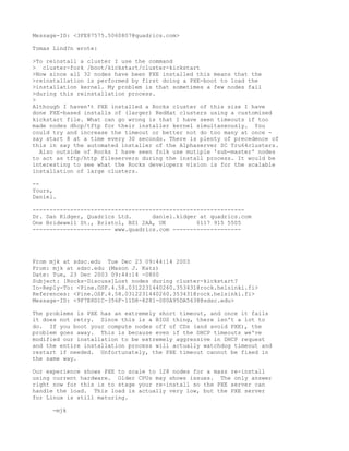 Message-ID: <3FE87575.5060807@quadrics.com>

Tomas Lind?n wrote:

>To reinstall a cluster I use the command
> cluster-fork /boot/kickstart/cluster-kickstart
>Now since all 32 nodes have been PXE installed this means that the
>reinstallation is performed by first doing a PXE-boot to load the
>installation kernel. My problem is that sometimes a few nodes fail
>during this reinstallation process.
>
Although I haven't PXE installed a Rocks cluster of this size I have
done PXE-based installs of (larger) RedHat clusters using a customised
kickstart file. What can go wrong is that I have seen timeouts if too
made nodes dhcp/tftp for their installer kernel simultaneously. You
could try and increase the timeout or better not do too many at once -
say start 8 at a time every 30 seconds. There is plenty of precedence of
this in say the automated installer of the Alphaserver SC Tru64clusters.
  Also outside of Rocks I have seen folk use mutiple 'sub-master' nodes
to act as tftp/http fileservers during the install process. It would be
interesting to see what the Rocks developers vision is for the scalable
installation of large clusters.

--
Yours,
Daniel.

--------------------------------------------------------------
Dr. Dan Kidger, Quadrics Ltd.      daniel.kidger at quadrics.com
One Bridewell St., Bristol, BS1 2AA, UK         0117 915 5505
----------------------- www.quadrics.com --------------------




From mjk at sdsc.edu Tue Dec 23 09:44:14 2003
From: mjk at sdsc.edu (Mason J. Katz)
Date: Tue, 23 Dec 2003 09:44:14 -0800
Subject: [Rocks-Discuss]Lost nodes during cluster-kickstart?
In-Reply-To: <Pine.OSF.4.58.0312231440260.353431@rock.helsinki.fi>
References: <Pine.OSF.4.58.0312231440260.353431@rock.helsinki.fi>
Message-ID: <9F7E8D1C-356F-11D8-8281-000A95DA5638@sdsc.edu>

The problems is PXE has an extremely short timeout, and once it fails
it does not retry. Since this is a BIOS thing, there isn't a lot to
do. If you boot your compute nodes off of CDs (and avoid PXE), the
problem goes away. This is because even if the DHCP timeouts we've
modified our installation to be extremely aggressive in DHCP request
and the entire installation process will actually watchdog timeout and
restart if needed. Unfortunately, the PXE timeout cannot be fixed in
the same way.

Our experience shows PXE to scale to 128 nodes for a mass re-install
using current hardware. Older CPUs may shows issues. The only answer
right now for this is to stage your re-install so the PXE server can
handle the load. This load is actually very low, but the PXE server
for Linux is still maturing.

     -mjk
 