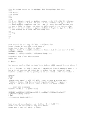 >>>> directory belong to the package, but encoder.pyc does not.
>>>>
>>>> Thanks,
>>>> Joseph
>>>>
>>>>
>>>>
>>> I have finally found the python sources in the HPC rolls CD, filename
>>> ganglia-python-3.0.0-2.i386.rpm. I'm not familiar with python but it
>>> seems python "compiles" the .py files to ".pyc" and then deletes the
>>> source file the first time they are referenced? I also noticed that
>>> there are two versions of python installed. Maybe the pyc files from
>>> one version won't load into the other one?
>>>
>>> Angel
>>>
>>>
>>



From csamuel at vpac.org Wed Dec 3 18:09:26 2003
From: csamuel at vpac.org (Chris Samuel)
Date: Thu, 4 Dec 2003 13:09:26 +1100
Subject: [Rocks-Discuss]Confirmation of Rocks 3.1.0 Opteron support & RHEL
trademark removal ?
Message-ID: <200312041309.27986.csamuel@vpac.org>

-----BEGIN PGP SIGNED MESSAGE-----
Hash: SHA1

Hi folks,

Can someone confirm that the next Rocks release will support Opteron please ?

Also, I noticed that the current Rocks release on Itanium based on RHEL still
has a lot of mentions of RedHat in it, which from my reading of their
trademark guidelines is not permitted, is that fixed in the new version ?

cheers!
Chris
- --
 Christopher Samuel - (03)9925 4751 - VPAC Systems & Network Admin
 Victorian Partnership for Advanced Computing http://www.vpac.org/
 Bldg 91, 110 Victoria Street, Carlton South, VIC 3053, Australia

-----BEGIN PGP SIGNATURE-----
Version: GnuPG v1.2.2 (GNU/Linux)

iD8DBQE/zpdWO2KABBYQAh8RAqB8AJ9FG+IjIeem21qlFS6XYIHamIMPmwCghVTV
AgjAlVHWgdv/KzYQinHGPxs=
=IAWU
-----END PGP SIGNATURE-----



From bruno at rocksclusters.org Wed Dec 3 18:46:30 2003
From: bruno at rocksclusters.org (Greg Bruno)
Date: Wed, 3 Dec 2003 18:46:30 -0800
 
