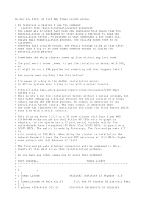 On Dec 23, 2003, at 5:28 AM, Tomas Lind?n wrote:

>   To reinstall a cluster I use the command
>     cluster-fork /boot/kickstart/cluster-kickstart
>   Now since all 32 nodes have been PXE installed this means that the
>   reinstallation is performed by first doing a PXE-boot to load the
>   installation kernel. My problem is that sometimes a few nodes fail
>   during this reinstallation process. The failing nodes seem to be
>   different
>   whenever this problem occurs. The really strange thing is that after
>   more than a day or so some nodes somehow manage to finish the
>   reinstallation process!
>
>   Sometimes the whole cluster comes up fine without any lost node.
>
>   The problematic nodes _seem_ to get the installation kernel with PXE,
>   so
>   it might be not a PXE problem but something odd that happens later?
>
>   Has anyone seen anything like this before?
>
>   I'm aware of a bug in the RedHat installation kernel
>   on Athlon systems when trying to run with a serial console.
>
>   https://lists.sdsc.edu/pipermail/npaci-rocks-discussion/2003-May/
>   001988.html
>   This is why I run the installation kernel without a serial console, but
>   this makes debugging difficult because the serial console only shows
>   output during the PXE boot process. No output is generated by the
>   installation kernel itself. The next output is generated when
>   the node has finished the installation and loads the final kernel which
>   runs fine with a serial console.
>
>   This is using Rocks 2.3.2 on a 32 node cluster with Tyan Tiger MPX
>   S2466N-4M motherboards and dual Athlon MP CPUs with no graphics
>   adapters, so the system has a 32 port serial console switch. The
>   motherboards have integrated 100 Mb/s 3Com 3C920 NICs (in practice a
>   3C905 NIC). The switch is made by Enterasys. The frontend private NIC
>   is
>   also running at 100 Mb/s. When doing the cluster reinstallation the
>   network bandwidth over the frontend NIC saturates at 12,5 MB/s. Maybe
>   some packets are lost because of this?
>
>   The frontend private ethernet connection will be upgraded to Gb/s.
>   Hopefully this will solve this reinstallation problem.
>
>   Do you have any other ideas how to solve this problem?
>
>   Best regards,                               Tomas Lind?n
>   -----------------------------------------------------------------------
>   ---
>   I           ,
>     I
>   I Tomas Linden                   Helsinki Institute of Physics (HIP)
>     I
>   I Tomas.Linden at Helsinki.FI       P.O. Box 64 (Gustaf H?llstr?min katu
>   2) I
>   I phone: +358-9-191 505 63       FIN-00014 UNIVERSITY OF HELSINKI
 