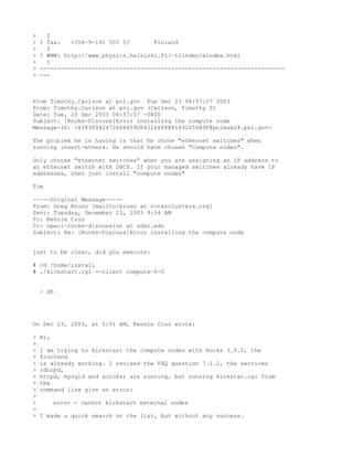 >     I
>   I fax:   +358-9-191 505 53       Finland
>     I
>   I WWW: http://www.physics.helsinki.fi/~tlinden/eindex.html
>     I
>   -----------------------------------------------------------------------
>   ---



From Timothy.Carlson at pnl.gov Tue Dec 23 08:57:07 2003
From: Timothy.Carlson at pnl.gov (Carlson, Timothy S)
Date: Tue, 23 Dec 2003 08:57:07 -0800
Subject: [Rocks-Discuss]Error installing the compute node
Message-ID: <A383F042472668459D642266F8B41692056B9F@pnlmse24.pnl.gov>

The problem he is having is that he chose "ethernet switches" when
running insert-ethers. He should have chosen "Compute nodes".

Only choose "ethernet switches" when you are assigning an IP address to
an ethernet switch with DHCP. If your managed switches already have IP
addresses, then just install "compute nodes"

Tim

-----Original Message-----
From: Greg Bruno [mailto:bruno at rocksclusters.org]
Sent: Tuesday, December 23, 2003 8:34 AM
To: Kennie Cruz
Cc: npaci-rocks-discussion at sdsc.edu
Subject: Re: [Rocks-Discuss]Error installing the compute node


just to be clear, did you execute:

# cd /home/install
# ./kickstart.cgi --client compute-0-0


    - gb




On Dec 23, 2003, at 5:31 AM, Kennie Cruz wrote:

>   Hi,
>
>   I am trying to kickstart the compute nodes with Rocks 3.0.0, the
>   frontend
>   is already working. I revised the FAQ question 7.1.2, the services
>   (dhcpd,
>   httpd, mysqld and autofs) are running, but running kickstar.cgi from
>   the
>   command line give an error:
>
>         error - cannot kickstart external nodes
>
>   I made a quick search on the list, but without any success.
 
