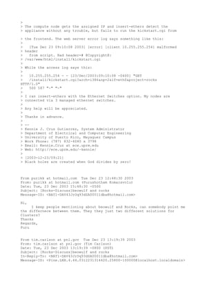 >
> The compute node gets the assigned IP and insert-ethers detect the
> appliance without any trouble, but fails to run the kickstart.cgi from

> the frontend. The web server error log says something like this:
>
>    [Tue Dec 23 09:10:08 2003] [error] [client 10.255.255.254] malformed
> header
>    from script. Bad header=# @Copyright@:
> /var/www/html/install/kickstart.cgi
>
> While the access log says this:
>
>    10.255.255.254 - - [23/Dec/2003:09:10:08 -0400] "GET
>    /install/kickstart.cgi?arch=i386&np=2&if=eth0&project=rocks
HTTP/1.0"
>    500 587 "-" "-"
>
> I ran insert-ethers with the Ethernet Switches option. My nodes are
> connected via 3 managed ethernet switches.
>
> Any help will be appreciated.
>
> Thanks in advance.
>
> --
> Kennie J. Cruz Gutierrez, System Administrator
> Department of Electrical and Computer Engineering
> University of Puerto Rico, Mayaguez Campus
> Work Phone: (787) 832-4040 x 3798
> Email: Kennie.Cruz at ece.uprm.edu
> Web: http://ece.uprm.edu/~kennie/
>
> [2003-12-23/09:21]
> Black holes are created when God divides by zero!



From purikk at hotmail.com Tue Dec 23 12:48:30 2003
From: purikk at hotmail.com (Purushotham Komaravolu)
Date: Tue, 23 Dec 2003 15:48:30 -0500
Subject: [Rocks-Discuss]beowulf and rocks
Message-ID: <BAY1-DAV43JrOq93dSA00011dba@hotmail.com>

Hi,
     I keep people mentioning about beowulf and Rocks, can somebody point me
the differnece between them. They they just two different solutions for
Clusters?
Thanks
Regards,
Puru


From tim.carlson at pnl.gov Tue Dec 23 13:19:39 2003
From: tim.carlson at pnl.gov (Tim Carlson)
Date: Tue, 23 Dec 2003 13:19:39 -0800 (PST)
Subject: [Rocks-Discuss]beowulf and rocks
In-Reply-To: <BAY1-DAV43JrOq93dSA00011dba@hotmail.com>
Message-ID: <Pine.LNX.4.44.0312231314420.25800-100000@localhost.localdomain>
 