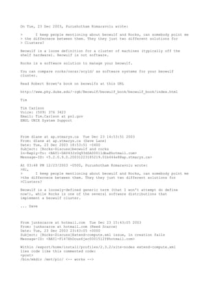 On Tue, 23 Dec 2003, Purushotham Komaravolu wrote:

>      I keep people mentioning about beowulf and Rocks, can somebody point me
> the differnece between them. They they just two different solutions for
> Clusters?

Beowulf is a loose definition for a cluster of machines (typically off the
shelf hardware). Beowulf is not software.

Rocks is a software solution to manage your beowulf.

You can compare rocks/oscar/scyld/ as software systems for your beowulf
cluster.

Read Robert Brown's book on beowulfs at this URL

http://www.phy.duke.edu/~rgb/Beowulf/beowulf_book/beowulf_book/index.html

Tim

Tim Carlson
Voice: (509) 376 3423
Email: Tim.Carlson at pnl.gov
EMSL UNIX System Support



From dlane at ap.stmarys.ca Tue Dec 23 14:53:51 2003
From: dlane at ap.stmarys.ca (Dave Lane)
Date: Tue, 23 Dec 2003 18:53:51 -0400
Subject: [Rocks-Discuss]beowulf and rocks
In-Reply-To: <BAY1-DAV43JrOq93dSA00011dba@hotmail.com>
Message-ID: <5.2.0.9.0.20031223185219.01b444e8@ap.stmarys.ca>

At 03:48 PM 12/23/2003 -0500, Purushotham Komaravolu wrote:
>Hi,
>      I keep people mentioning about beowulf and Rocks, can somebody point me
>the differnece between them. They they just two different solutions for
>Clusters?

Beowulf is a loosely-defined generic term (that I won't attempt do define
now!), while Rocks is one of the several software distributions that
implement a beowulf cluster.

... Dave



From junkscarce at hotmail.com Tue Dec 23 15:43:05 2003
From: junkscarce at hotmail.com (Reed Scarce)
Date: Tue, 23 Dec 2003 23:43:05 +0000
Subject: [Rocks-Discuss]Extend-compute.xml issue, ln creation fails
Message-ID: <BAY1-F147XhOous6jec0001512f@hotmail.com>

Within /export/home/install/profiles/2.3.2/site-nodes extend-compute.xml
lies code like this commented code:
<post>
/bin/mkdir /mnt/plc/ <-- works -->
 