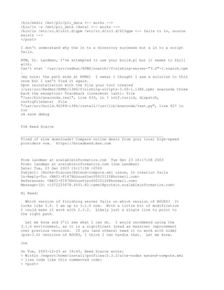 /bin/mkdir /mnt/plc/plc_data <-- works -->
/bin/ln -s /mnt/plc_data /data1 <-- works -->
/bin/ln /etc/rc.d/init.d/gpm /etc/rc.d/rc3.d/S15gpm <-- fails to ln, source
exists -->
</post>

I don't understand why the ln to a directory succeeds but a ln to a script
fails.

BTW, Dr. Landman, I've attempted to use your build.pl but it seems to faill
with:
Can't stat `/usr/src/redhat/RPMS/noarch//finishing-server-"3.0"-1.noarch.rpm
.
(my note: the path ends at RPMS) I swear I thought I saw a solution to this
once but I can't find it again.
Upon reinstallation with the file your tool created
(/usr/src/RedHat/RPMS/i386/finishing-scripts-3.00-1.i386.rpm) anaconda threw
back the exception: Traceback (innermost last): file
"/usr/bin/anaconda.real", line 633, in ? intf.run(id, dispatch,
configFileData) File
"/usr/src/build.90289-i386/install//usr/lib/anaconda/text.py", line 427 in
run
ok save debug


TIA Reed Scarce

_________________________________________________________________
Tired of slow downloads? Compare online deals from your local high-speed
providers now. https://broadband.msn.com



From landman at scalableinformatics.com Tue Dec 23 16:17:58 2003
From: landman at scalableinformatics.com (Joe Landman)
Date: Tue, 23 Dec 2003 19:17:58 -0500
Subject: [Rocks-Discuss]Extend-compute.xml issue, ln creation fails
In-Reply-To: <BAY1-F147XhOous6jec0001512f@hotmail.com>
References: <BAY1-F147XhOous6jec0001512f@hotmail.com>
Message-ID: <1072225078.4501.82.camel@protein.scalableinformatics.com>

Hi Reed:

  Which version of finishing server fails on which version of ROCKS? It
looks like 3.0. I am up to 3.1.0 now. With a little bit of modification
I could make it work with 2.3.2. Likely just a single line to point to
the right path.

  Let me know and I'll see what I can do. I would recommend using the
3.1.0 environment, as it is a significant (read as massive) improvement
over previous versions. If you (and others) need it to work with older
(pre-3.0) versions of ROCKS, I think I can handle that. Let me know.

Joe

On Tue, 2003-12-23 at 18:43, Reed Scarce wrote:
> Within /export/home/install/profiles/2.3.2/site-nodes extend-compute.xml
> lies code like this commented code:
> <post>
 