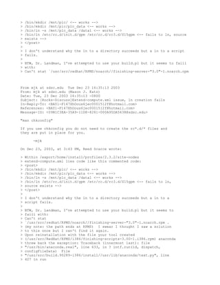>   /bin/mkdir /mnt/plc/ <-- works -->
>   /bin/mkdir /mnt/plc/plc_data <-- works -->
>   /bin/ln -s /mnt/plc_data /data1 <-- works -->
>   /bin/ln /etc/rc.d/init.d/gpm /etc/rc.d/rc3.d/S15gpm <-- fails to ln, source
>   exists -->
>   </post>
>
>   I don't understand why the ln to a directory succeeds but a ln to a script
>   fails.
>
>   BTW, Dr. Landman, I've attempted to use your build.pl but it seems to faill
>   with:
>   Can't stat `/usr/src/redhat/RPMS/noarch//finishing-server-"3.0"-1.noarch.rpm



From mjk at sdsc.edu Tue Dec 23 16:35:13 2003
From: mjk at sdsc.edu (Mason J. Katz)
Date: Tue, 23 Dec 2003 16:35:13 -0800
Subject: [Rocks-Discuss]Extend-compute.xml issue, ln creation fails
In-Reply-To: <BAY1-F147XhOous6jec0001512f@hotmail.com>
References: <BAY1-F147XhOous6jec0001512f@hotmail.com>
Message-ID: <09B1C3EA-35A9-11D8-8281-000A95DA5638@sdsc.edu>

"man chkconfig"

If you use chkconfig you do not need to create the rc*.d/* files and
they are put in place for you.

       -mjk

On Dec 23, 2003, at 3:43 PM, Reed Scarce wrote:

>   Within /export/home/install/profiles/2.3.2/site-nodes
>   extend-compute.xml lies code like this commented code:
>   <post>
>   /bin/mkdir /mnt/plc/ <-- works -->
>   /bin/mkdir /mnt/plc/plc_data <-- works -->
>   /bin/ln -s /mnt/plc_data /data1 <-- works -->
>   /bin/ln /etc/rc.d/init.d/gpm /etc/rc.d/rc3.d/S15gpm <-- fails to ln,
>   source exists -->
>   </post>
>
>   I don't understand why the ln to a directory succeeds but a ln to a
>   script fails.
>
>   BTW, Dr. Landman, I've attempted to use your build.pl but it seems to
>   faill with:
>   Can't stat
>   `/usr/src/redhat/RPMS/noarch//finishing-server-"3.0"-1.noarch.rpm .
>   (my note: the path ends at RPMS) I swear I thought I saw a solution
>   to this once but I can't find it again.
>   Upon reinstallation with the file your tool created
>   (/usr/src/RedHat/RPMS/i386/finishing-scripts-3.00-1.i386.rpm) anaconda
>   threw back the exception: Traceback (innermost last): file
>   "/usr/bin/anaconda.real", line 633, in ? intf.run(id, dispatch,
>   configFileData) File
>   "/usr/src/build.90289-i386/install//usr/lib/anaconda/text.py", line
>   427 in run
 
