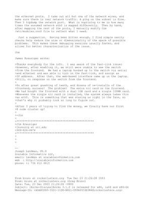 the ethernet ports. I take out all but one of the network wires, and
make sure there is real network traffic. A ping on the subnet is fine.
Then I tcpdump the network port. What is suprising to me is how many
times the assumed network eth0 is mapped differently. Then by hand,
after mapping the rest of the ports, I manually modify the
/etc/modules.conf file to reflect what I need.

  Just a suggestion. Having been bitten enough, I find simple sanity
checks help reduce the size or dimensionality of the space of possible
problems. This makes these debugging sessions usually faster, and
allows for better characterization of the issue.

Joe

James Kreuziger wrote:

>Thanks everybody for the info. I was aware of the fast-link issue;
>However, after enabling it, we still were unable to see the switch
>from the frontend. We had a laptop hooked up to the switch via serial
>and ethernet and was able to turn on the fast-link, and assign an
>IP address. After that, the web-based interface came up on the laptop.
>Still, no response on the switch from the frontend.
>
>So after great gnashing of teeth, and dozens of re-installs of the
>frontend, success! The problem? The extra nic card on the frontend.
>We had bought the frontend with a dual 1GB card and a single 100MB card.
>Whenever the single nic card is installed, the system always takes this
>as eth0. This is something that was staring us right in the face, so
>that's why it probably took so long to figure out.
>
>After 3 years of trying to find the money, we finally have our first
>8 node cluster up!
>
>-Jim
>
>*************************************************
>Jim Kreuziger
>jkreuzig at uci.edu
>949-824-4474
>*************************************************
>
>
>

--
Joseph Landman, Ph.D
Scalable Informatics LLC,
email: landman at scalableinformatics.com
web : http://scalableinformatics.com
phone: +1 734 612 4615




From bruno at rocksclusters.org Tue Dec 23 21:26:08 2003
From: bruno at rocksclusters.org (Greg Bruno)
Date: Tue, 23 Dec 2003 21:26:08 -0800
Subject: [Rocks-Discuss]Rocks 3.1.0 is released for x86, ia64 and x86-64
Message-ID: <ADA8CDD0-35D1-11D8-B821-000A95C4E3B4@rocksclusters.org>
 