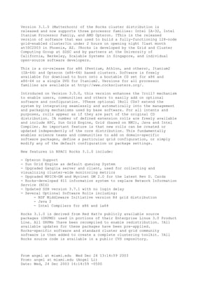 Version 3.1.0 (Matterhorn) of the Rocks cluster distribution is
released and now supports three processor families: Intel IA-32, Intel
Itanium Processor Family, and AMD Opteron. ?This is the released
version of software that was used to build a fully-functioning 128-node
grid-enabled cluster?in under 2 hours on opening night ?last month
at?SC2003 in Phoenix, AZ. ?Rocks is developed by the Grid and Cluster
Computing Group at SDSC and by partners at the University of
California, Berkeley, Scalable Systems in Singapore, and individual
open-source software developers.

This is a co-release for x86 (Pentium, Athlon, and others), Itanium2
(IA-64) and Opteron (x86-64) based clusters. Software is freely
available for download to burn onto a bootable CD set for x86 and
x86-64 or a single DVD for Itanium2. Versions for all processor
families are available at http://www.rocksclusters.org/.

Introduced on Version 3.0.0, this version enhances the ?roll? mechanism
to enable users, communities and others to easily add on optional
software and configuration. ?These optional ?Roll CDs? extend the
system by integrating seamlessly and automatically into the management
and packaging mechanisms used by base software. For all intents and
purposes, rolls appear as if they are part of the original CD
distribution. ?A number of defined extension rolls are freely available
and include HPC, Sun Grid Engine, Grid (based on NMI), Java and Intel
Compiler. An important feature is that new rolls can be created or
updated independently of the core distribution. This fundamentally
enables science teams and communities to add on domain-specific
software packages, define a particular grid configuration, or simply
modify any of the default configuration or package settings.

New features in NPACI Rocks 3.1.0 include:

- Opteron Support
- Sun Grid Engine as default queuing System
- Upgraded Ganglia server and client, used for collecting and
visualizing cluster-wide monitoring metrics
- Upgraded MPICH-GM and Myrinet GM 2.0 for the latest Rev D. Cards
- Rocks-developed 411 information system to replace Network Information
Service (NIS)
- Updated SSH version 3.7.1 with no login delay
- Several Optional Software Rolls including:
      - NSF Middleware Initiative version R4 grid distribution
      - Java 2
      - Intel Compilers for x86 and ia64

Rocks 3.1.0 is derived from Red Hat?s publicly available source
packages (SRPMS) used in portions of their Enterprise Linux 3.0 Product
Line. All SRPMs ?have been recompiled to enable redistribution. ?All
available updates for these packages have been pre-applied.
Rocks-specific software and standard cluster and grid community
software is then added to create a complete clustering toolkit. ?All
Rocks source code is available in a public CVS repository.



From angel at miami.edu Wed Dec 24 13:14:59 2003
From: angel at miami.edu (Angel Li)
Date: Wed, 24 Dec 2003 16:14:59 -0500
 