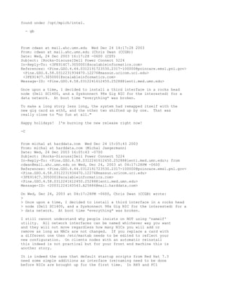 found under /opt/mpich/intel.

  - gb



From cdwan at mail.ahc.umn.edu Wed Dec 24 14:17:28 2003
From: cdwan at mail.ahc.umn.edu (Chris Dwan (CCGB))
Date: Wed, 24 Dec 2003 16:17:28 -0600 (CST)
Subject: [Rocks-Discuss]Dell Power Connect 5224
In-Reply-To: <3FE914C7.3050001@scalableinformatics.com>
References: <Pine.GSO.4.44.0312191723530.2317-100000@poincare.emsl.pnl.gov>
 <Pine.GSO.4.58.0312231934470.12276@massun.ucicom.uci.edu>
 <3FE914C7.3050001@scalableinformatics.com>
Message-ID: <Pine.GSO.4.58.0312241612450.25288@lenti.med.umn.edu>

Once upon a time, I decided to install a third interface in a rocks head
node (Dell SC1400, and a Syskonnect 98x Gig NIC for the interested) for a
data network. At boot time *everything* was broken.

To make a long story less long, the system had remapped itself with the
new gig card as eth0, and the other two shifted up by one. That was
really close to "no fun at all."

Happy holidays!   I'm burning the new release right now!

-C


From michal at harddata.com Wed Dec 24 15:05:43 2003
From: michal at harddata.com (Michal Jaegermann)
Date: Wed, 24 Dec 2003 16:05:43 -0700
Subject: [Rocks-Discuss]Dell Power Connect 5224
In-Reply-To: <Pine.GSO.4.58.0312241612450.25288@lenti.med.umn.edu>; from
cdwan@mail.ahc.umn.edu on Wed, Dec 24, 2003 at 04:17:28PM -0600
References: <Pine.GSO.4.44.0312191723530.2317-100000@poincare.emsl.pnl.gov>
<Pine.GSO.4.58.0312231934470.12276@massun.ucicom.uci.edu>
<3FE914C7.3050001@scalableinformatics.com>
<Pine.GSO.4.58.0312241612450.25288@lenti.med.umn.edu>
Message-ID: <20031224160543.A25886@mail.harddata.com>

On Wed, Dec 24, 2003 at 04:17:28PM -0600, Chris Dwan (CCGB) wrote:
>
> Once upon a time, I decided to install a third interface in a rocks head
> node (Dell SC1400, and a Syskonnect 98x Gig NIC for the interested) for a
> data network. At boot time *everything* was broken.

I still cannot understand why people insists on NOT using 'nameif'
utility. All network interfaces can be named whichever way you want
and they will not move regardless how many NICs you will add or
remove as long as MACs are not changed. If you replace a card with
a different one then /etc/mactab needs to be edited to reflect your
new configuration. On clients nodes with an automatic reinstall
this indeed is not practical but for your front end machine this is
another story.

It is indeed the case that default startup scripts from Red Hat 7.3
need some simple additions as interface (re)naming need to be done
before NICs are brought up for the first time. In RH9 and FC1
 