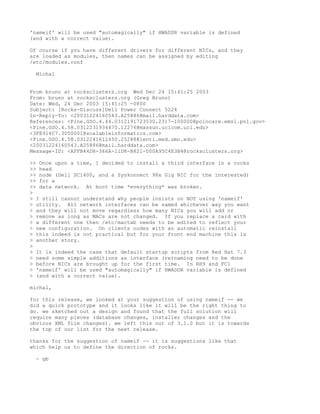 'nameif' will be used "automagically" if HWADDR variable is defined
(and with a correct value).

Of course if you have different drivers for different NICs, and they
are loaded as modules, then names can be assigned by editing
/etc/modules.conf

  Michal


From bruno at rocksclusters.org Wed Dec 24 15:41:25 2003
From: bruno at rocksclusters.org (Greg Bruno)
Date: Wed, 24 Dec 2003 15:41:25 -0800
Subject: [Rocks-Discuss]Dell Power Connect 5224
In-Reply-To: <20031224160543.A25886@mail.harddata.com>
References: <Pine.GSO.4.44.0312191723530.2317-100000@poincare.emsl.pnl.gov>
<Pine.GSO.4.58.0312231934470.12276@massun.ucicom.uci.edu>
<3FE914C7.3050001@scalableinformatics.com>
<Pine.GSO.4.58.0312241612450.25288@lenti.med.umn.edu>
<20031224160543.A25886@mail.harddata.com>
Message-ID: <AFFB44D8-366A-11D8-B821-000A95C4E3B4@rocksclusters.org>

>> Once upon a time, I decided to install a third interface in a rocks
>> head
>> node (Dell SC1400, and a Syskonnect 98x Gig NIC for the interested)
>> for a
>> data network. At boot time *everything* was broken.
>
> I still cannot understand why people insists on NOT using 'nameif'
> utility. All network interfaces can be named whichever way you want
> and they will not move regardless how many NICs you will add or
> remove as long as MACs are not changed. If you replace a card with
> a different one then /etc/mactab needs to be edited to reflect your
> new configuration. On clients nodes with an automatic reinstall
> this indeed is not practical but for your front end machine this is
> another story.
>
> It is indeed the case that default startup scripts from Red Hat 7.3
> need some simple additions as interface (re)naming need to be done
> before NICs are brought up for the first time. In RH9 and FC1
> 'nameif' will be used "automagically" if HWADDR variable is defined
> (and with a correct value).

michal,

for this release, we looked at your suggestion of using nameif -- we
did a quick prototype and it looks like it will be the right thing to
do. we sketched out a design and found that the full solution will
require many pieces (database changes, installer changes and the
obvious XML file changes). we left this out of 3.1.0 but it is towards
the top of our list for the next release.

thanks for the suggestion of nameif -- it is suggestions like that
which help us to define the direction of rocks.

  - gb
 