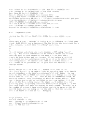 From landman at scalableinformatics.com Wed Dec 24 16:08:54 2003
From: landman at scalableinformatics.com (Joe Landman)
Date: Wed, 24 Dec 2003 19:08:54 -0500
Subject: [Rocks-Discuss]Dell Power Connect 5224
In-Reply-To: <20031224160543.A25886@mail.harddata.com>
References: <Pine.GSO.4.44.0312191723530.2317-100000@poincare.emsl.pnl.gov>
<Pine.GSO.4.58.0312231934470.12276@massun.ucicom.uci.edu>
<3FE914C7.3050001@scalableinformatics.com>
<Pine.GSO.4.58.0312241612450.25288@lenti.med.umn.edu>
<20031224160543.A25886@mail.harddata.com>
Message-ID: <3FEA2A96.3060405@scalableinformatics.com>


Michal Jaegermann wrote:

>On Wed, Dec 24, 2003 at 04:17:28PM -0600, Chris Dwan (CCGB) wrote:
>
>
>>Once upon a time, I decided to install a third interface in a rocks head
>>node (Dell SC1400, and a Syskonnect 98x Gig NIC for the interested) for a
>>data network. At boot time *everything* was broken.
>>
>>
>
>I still cannot understand why people insists on NOT using 'nameif'
>utility. All network interfaces can be named whichever way you want
>and they will not move regardless how many NICs you will add or
>remove as long as MACs are not changed. If you replace a card with
>a different one then /etc/mactab needs to be edited to reflect your
>new configuration. On clients nodes with an automatic reinstall
>this indeed is not practical but for your front end machine this is
>another story.
>
>
Agreed, though as far as I can tell, nameif is not used in the
/etc/init.d scripts. It is used by ifup, so you would have to set HWADDR
on each interface in the /etc/sysconfig/.../ifcfg-eth* files (the ...
refers to that RH9 and RHEL3 have moved where these things sit from what
we were used to in RH7.x). Still need to map the interfaces though, to
see which physical port corresponds to which device/mac address. With
that in hand, you can set up the HWADDR or just swap cables. With the
advent of the folks making exactly the right length cables (e.g. not
giving any play, and placing them under tension while plugged in...) the
cable swap doesnt work well for mapping on some systems. Moreover, on a
fair number of systems I have played with, the BIOS is setup so that if
they PXE boot, they are doing so from the address that the installed
version of ROCKS would see as eth1. Annoying.


--
Joseph Landman, Ph.D
Scalable Informatics LLC,
email: landman at scalableinformatics.com
web : http://scalableinformatics.com
phone: +1 734 612 4615
 