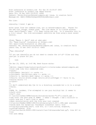 From junkscarce at hotmail.com Fri Dec 26 15:35:57 2003
From: junkscarce at hotmail.com (Reed Scarce)
Date: Fri, 26 Dec 2003 23:35:57 +0000
Subject: [Rocks-Discuss]Extend-compute.xml issue, ln creation fails
Message-ID: <BAY1-F88Kxt8zPdqJL900052b1b@hotmail.com>

The line:

chkconfig --level 3 gpm on

works great from the command line, not in extend-compute.xml. Thanks for
the new tool though, always glad. The line above is in a block without
<eval shell="bash"> tags. I'll keep trying and rtm. Is it possible this is
a 2.6.2 issue? The live environment restricts me from using a more recent
version.


>From: "Mason J. Katz" <mjk at sdsc.edu>
>To: "Reed Scarce" <junkscarce at hotmail.com>
>CC: npaci-rocks-discussion at sdsc.edu
>Subject: Re: [Rocks-Discuss]Extend-compute.xml issue, ln creation fails
>Date: Tue, 23 Dec 2003 16:35:13 -0800
>
>"man chkconfig"
>
>If you use chkconfig you do not need to create the rc*.d/* files and they
>are put in place for you.
>
>     -mjk
>
>On Dec 23, 2003, at 3:43 PM, Reed Scarce wrote:
>
>>Within /export/home/install/profiles/2.3.2/site-nodes extend-compute.xml
>>lies code like this commented code:
>><post>
>>/bin/mkdir /mnt/plc/ <-- works -->
>>/bin/mkdir /mnt/plc/plc_data <-- works -->
>>/bin/ln -s /mnt/plc_data /data1 <-- works -->
>>/bin/ln /etc/rc.d/init.d/gpm /etc/rc.d/rc3.d/S15gpm <-- fails to ln,
>>source exists -->
>></post>
>>
>>I don't understand why the ln to a directory succeeds but a ln to a script
>>fails.
>>
>>BTW, Dr. Landman, I've attempted to use your build.pl but it seems to
>>faill with:
>>Can't stat
>>`/usr/src/redhat/RPMS/noarch//finishing-server-"3.0"-1.noarch.rpm .
>>(my note: the path ends at RPMS) I swear I thought I saw a solution to
>>this once but I can't find it again.
>>Upon reinstallation with the file your tool created
>>(/usr/src/RedHat/RPMS/i386/finishing-scripts-3.00-1.i386.rpm) anaconda
>>threw back the exception: Traceback (innermost last): file
>>"/usr/bin/anaconda.real", line 633, in ? intf.run(id, dispatch,
>>configFileData) File
>>"/usr/src/build.90289-i386/install//usr/lib/anaconda/text.py", line 427 in
>>run
>>ok save debug
 