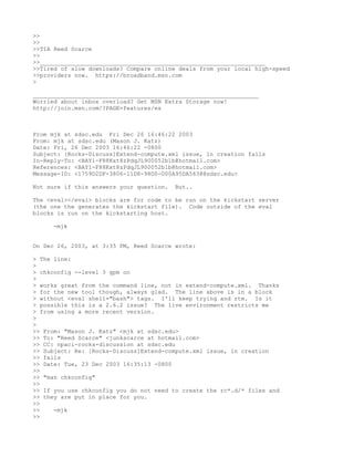 >>
>>
>>TIA Reed Scarce
>>
>>_________________________________________________________________
>>Tired of slow downloads? Compare online deals from your local high-speed
>>providers now. https://broadband.msn.com
>

_________________________________________________________________
Worried about inbox overload? Get MSN Extra Storage now!
http://join.msn.com/?PAGE=features/es



From mjk at sdsc.edu Fri Dec 26 16:46:22 2003
From: mjk at sdsc.edu (Mason J. Katz)
Date: Fri, 26 Dec 2003 16:46:22 -0800
Subject: [Rocks-Discuss]Extend-compute.xml issue, ln creation fails
In-Reply-To: <BAY1-F88Kxt8zPdqJL900052b1b@hotmail.com>
References: <BAY1-F88Kxt8zPdqJL900052b1b@hotmail.com>
Message-ID: <1759D2DF-3806-11D8-98D0-000A95DA5638@sdsc.edu>

Not sure if this answers your question.   But..

The <eval></eval> blocks are for code to be run on the kickstart server
(the one the generates the kickstart file). Code outside of the eval
blocks is run on the kickstarting host.

     -mjk


On Dec 26, 2003, at 3:35 PM, Reed Scarce wrote:

> The line:
>
> chkconfig --level 3 gpm on
>
> works great from the command line, not in extend-compute.xml. Thanks
> for the new tool though, always glad. The line above is in a block
> without <eval shell="bash"> tags. I'll keep trying and rtm. Is it
> possible this is a 2.6.2 issue? The live environment restricts me
> from using a more recent version.
>
>
>> From: "Mason J. Katz" <mjk at sdsc.edu>
>> To: "Reed Scarce" <junkscarce at hotmail.com>
>> CC: npaci-rocks-discussion at sdsc.edu
>> Subject: Re: [Rocks-Discuss]Extend-compute.xml issue, ln creation
>> fails
>> Date: Tue, 23 Dec 2003 16:35:13 -0800
>>
>> "man chkconfig"
>>
>> If you use chkconfig you do not need to create the rc*.d/* files and
>> they are put in place for you.
>>
>>    -mjk
>>
 