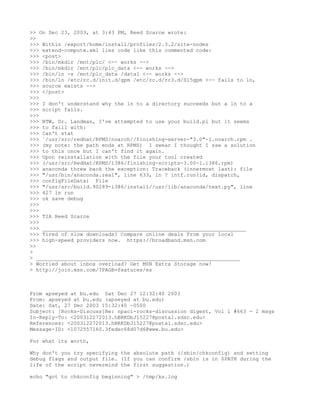 >> On Dec 23, 2003, at 3:43 PM, Reed Scarce wrote:
>>
>>> Within /export/home/install/profiles/2.3.2/site-nodes
>>> extend-compute.xml lies code like this commented code:
>>> <post>
>>> /bin/mkdir /mnt/plc/ <-- works -->
>>> /bin/mkdir /mnt/plc/plc_data <-- works -->
>>> /bin/ln -s /mnt/plc_data /data1 <-- works -->
>>> /bin/ln /etc/rc.d/init.d/gpm /etc/rc.d/rc3.d/S15gpm <-- fails to ln,
>>> source exists -->
>>> </post>
>>>
>>> I don't understand why the ln to a directory succeeds but a ln to a
>>> script fails.
>>>
>>> BTW, Dr. Landman, I've attempted to use your build.pl but it seems
>>> to faill with:
>>> Can't stat
>>> `/usr/src/redhat/RPMS/noarch//finishing-server-"3.0"-1.noarch.rpm .
>>> (my note: the path ends at RPMS) I swear I thought I saw a solution
>>> to this once but I can't find it again.
>>> Upon reinstallation with the file your tool created
>>> (/usr/src/RedHat/RPMS/i386/finishing-scripts-3.00-1.i386.rpm)
>>> anaconda threw back the exception: Traceback (innermost last): file
>>> "/usr/bin/anaconda.real", line 633, in ? intf.run(id, dispatch,
>>> configFileData) File
>>> "/usr/src/build.90289-i386/install//usr/lib/anaconda/text.py", line
>>> 427 in run
>>> ok save debug
>>>
>>>
>>> TIA Reed Scarce
>>>
>>> _________________________________________________________________
>>> Tired of slow downloads? Compare online deals from your local
>>> high-speed providers now. https://broadband.msn.com
>>
>
> _________________________________________________________________
> Worried about inbox overload? Get MSN Extra Storage now!
> http://join.msn.com/?PAGE=features/es



From apseyed at bu.edu Sat Dec 27 12:32:40 2003
From: apseyed at bu.edu (apseyed at bu.edu)
Date: Sat, 27 Dec 2003 15:32:40 -0500
Subject: [Rocks-Discuss]Re: npaci-rocks-discussion digest, Vol 1 #663 - 2 msgs
In-Reply-To: <200312272013.hBRKDbJ15227@postal.sdsc.edu>
References: <200312272013.hBRKDbJ15227@postal.sdsc.edu>
Message-ID: <1072557160.3fedec68d07d6@www.bu.edu>

For what its worth,

Why don't you try specifying the absolute path (/sbin/chkconfig) and setting
debug flags and output file. (If you can confirm /sbin is in $PATH during the
life of the script nevermind the first suggestion.)

echo "got to chkconfig beginning" > /tmp/ks.log
 