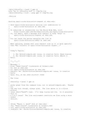 /sbin/chkconfig --level 3 gpm on
echo "go to chkconfig end" >> /tmp/ks.log
/sbin/chkconfig --list | grep gpm >> /tmp/ks.log

-Patrice


Quoting npaci-rocks-discussion-request at sdsc.edu:

>   Send npaci-rocks-discussion mailing list submissions to
>       npaci-rocks-discussion at sdsc.edu
>
>   To subscribe or unsubscribe via the World Wide Web, visit
>       http://lists.sdsc.edu/mailman/listinfo.cgi/npaci-rocks-discussion
>   or, via email, send a message with subject or body 'help' to
>       npaci-rocks-discussion-request at sdsc.edu
>
>   You can reach the person managing the list at
>       npaci-rocks-discussion-admin at sdsc.edu
>
>   When replying, please edit your Subject line so it is more specific
>   than "Re: Contents of npaci-rocks-discussion digest..."
>
>
>   Today's Topics:
>
>      1. Re: Extend-compute.xml issue, ln creation fails (Reed Scarce)
>      2. Re: Extend-compute.xml issue, ln creation fails (Mason J.
>   Katz)
>
>   --__--__--
>
>   Message: 1
>   From: "Reed Scarce" <junkscarce at hotmail.com>
>   To: mjk at sdsc.edu
>   Cc: npaci-rocks-discussion at sdsc.edu
>   Subject: Re: [Rocks-Discuss]Extend-compute.xml issue, ln creation
>   fails
>   Date: Fri, 26 Dec 2003 23:35:57 +0000
>
>   The line:
>
>   chkconfig --level 3 gpm on
>
>   works great from the command line, not in extend-compute.xml. Thanks
>   for
>   the new tool though, always glad. The line above is in a block
>   without
>   <eval shell="bash"> tags. I'll keep trying and rtm. Is it possible
>   this is
>   a 2.6.2 issue? The live environment restricts me from using a more
>   recent
>   version.
>
>
>   >From: "Mason J. Katz" <mjk at sdsc.edu>
>   >To: "Reed Scarce" <junkscarce at hotmail.com>
>   >CC: npaci-rocks-discussion at sdsc.edu
>   >Subject: Re: [Rocks-Discuss]Extend-compute.xml issue, ln creation
 