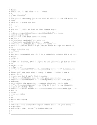 >   fails
>   >Date: Tue, 23 Dec 2003 16:35:13 -0800
>   >
>   >"man chkconfig"
>   >
>   >If you use chkconfig you do not need to create the rc*.d/* files and
>   they
>   >are put in place for you.
>   >
>   >   -mjk
>   >
>   >On Dec 23, 2003, at 3:43 PM, Reed Scarce wrote:
>   >
>   >>Within /export/home/install/profiles/2.3.2/site-nodes
>   extend-compute.xml
>   >>lies code like this commented code:
>   >><post>
>   >>/bin/mkdir /mnt/plc/ <-- works -->
>   >>/bin/mkdir /mnt/plc/plc_data <-- works -->
>   >>/bin/ln -s /mnt/plc_data /data1 <-- works -->
>   >>/bin/ln /etc/rc.d/init.d/gpm /etc/rc.d/rc3.d/S15gpm <-- fails to
>   ln,
>   >>source exists -->
>   >></post>
>   >>
>   >>I don't understand why the ln to a directory succeeds but a ln to a
>   script
>   >>fails.
>   >>
>   >>BTW, Dr. Landman, I've attempted to use your build.pl but it seems
>   to
>   >>faill with:
>   >>Can't stat
>   >>`/usr/src/redhat/RPMS/noarch//finishing-server-"3.0"-1.noarch.rpm
>   .
>   >>(my note: the path ends at RPMS) I swear I thought I saw a
>   solution to
>   >>this once but I can't find it again.
>   >>Upon reinstallation with the file your tool created
>   >>(/usr/src/RedHat/RPMS/i386/finishing-scripts-3.00-1.i386.rpm)
>   anaconda
>   >>threw back the exception: Traceback (innermost last): file
>   >>"/usr/bin/anaconda.real", line 633, in ? intf.run(id, dispatch,
>   >>configFileData) File
>   >>"/usr/src/build.90289-i386/install//usr/lib/anaconda/text.py", line
>   427 in
>   >>run
>   >>ok save debug
>   >>
>   >>
>   >>TIA Reed Scarce
>   >>
>   >>_________________________________________________________________
>   >>Tired of slow downloads? Compare online deals from your local
>   high-speed
>   >>providers now. https://broadband.msn.com
>   >
>
>   _________________________________________________________________
 