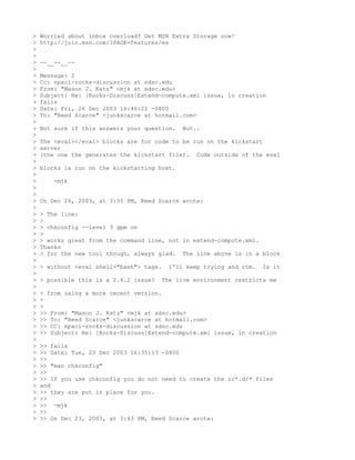 >   Worried about inbox overload? Get MSN Extra Storage now!
>   http://join.msn.com/?PAGE=features/es
>
>
>   --__--__--
>
>   Message: 2
>   Cc: npaci-rocks-discussion at sdsc.edu
>   From: "Mason J. Katz" <mjk at sdsc.edu>
>   Subject: Re: [Rocks-Discuss]Extend-compute.xml issue, ln creation
>   fails
>   Date: Fri, 26 Dec 2003 16:46:22 -0800
>   To: "Reed Scarce" <junkscarce at hotmail.com>
>
>   Not sure if this answers your question.   But..
>
>   The <eval></eval> blocks are for code to be run on the kickstart
>   server
>   (the one the generates the kickstart file). Code outside of the eval
>
>   blocks is run on the kickstarting host.
>
>      -mjk
>
>
>   On Dec 26, 2003, at 3:35 PM, Reed Scarce wrote:
>
>   > The line:
>   >
>   > chkconfig --level 3 gpm on
>   >
>   > works great from the command line, not in extend-compute.xml.
>   Thanks
>   > for the new tool though, always glad. The line above is in a block
>
>   > without <eval shell="bash"> tags.   I'll keep trying and rtm.   Is it
>
>   > possible this is a 2.6.2 issue?   The live environment restricts me
>
>   > from using a more recent version.
>   >
>   >
>   >> From: "Mason J. Katz" <mjk at sdsc.edu>
>   >> To: "Reed Scarce" <junkscarce at hotmail.com>
>   >> CC: npaci-rocks-discussion at sdsc.edu
>   >> Subject: Re: [Rocks-Discuss]Extend-compute.xml issue, ln creation
>
>   >> fails
>   >> Date: Tue, 23 Dec 2003 16:35:13 -0800
>   >>
>   >> "man chkconfig"
>   >>
>   >> If you use chkconfig you do not need to create the rc*.d/* files
>   and
>   >> they are put in place for you.
>   >>
>   >> -mjk
>   >>
>   >> On Dec 23, 2003, at 3:43 PM, Reed Scarce wrote:
 