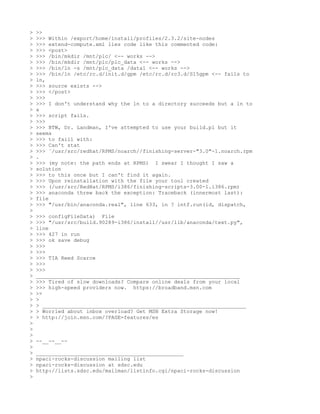 >   >>
>   >>> Within /export/home/install/profiles/2.3.2/site-nodes
>   >>> extend-compute.xml lies code like this commented code:
>   >>> <post>
>   >>> /bin/mkdir /mnt/plc/ <-- works -->
>   >>> /bin/mkdir /mnt/plc/plc_data <-- works -->
>   >>> /bin/ln -s /mnt/plc_data /data1 <-- works -->
>   >>> /bin/ln /etc/rc.d/init.d/gpm /etc/rc.d/rc3.d/S15gpm <-- fails to
>   ln,
>   >>> source exists -->
>   >>> </post>
>   >>>
>   >>> I don't understand why the ln to a directory succeeds but a ln to
>   a
>   >>> script fails.
>   >>>
>   >>> BTW, Dr. Landman, I've attempted to use your build.pl but it
>   seems
>   >>> to faill with:
>   >>> Can't stat
>   >>> `/usr/src/redhat/RPMS/noarch//finishing-server-"3.0"-1.noarch.rpm
>   .
>   >>> (my note: the path ends at RPMS) I swear I thought I saw a
>   solution
>   >>> to this once but I can't find it again.
>   >>> Upon reinstallation with the file your tool created
>   >>> (/usr/src/RedHat/RPMS/i386/finishing-scripts-3.00-1.i386.rpm)
>   >>> anaconda threw back the exception: Traceback (innermost last):
>   file
>   >>> "/usr/bin/anaconda.real", line 633, in ? intf.run(id, dispatch,
>
>   >>> configFileData) File
>   >>> "/usr/src/build.90289-i386/install//usr/lib/anaconda/text.py",
>   line
>   >>> 427 in run
>   >>> ok save debug
>   >>>
>   >>>
>   >>> TIA Reed Scarce
>   >>>
>   >>>
>   _________________________________________________________________
>   >>> Tired of slow downloads? Compare online deals from your local
>   >>> high-speed providers now. https://broadband.msn.com
>   >>
>   >
>   > _________________________________________________________________
>   > Worried about inbox overload? Get MSN Extra Storage now!
>   > http://join.msn.com/?PAGE=features/es
>
>
>
>   --__--__--
>
>   _______________________________________________
>   npaci-rocks-discussion mailing list
>   npaci-rocks-discussion at sdsc.edu
>   http://lists.sdsc.edu/mailman/listinfo.cgi/npaci-rocks-discussion
>
 