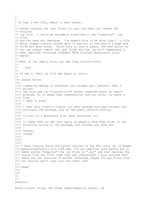 >
>
> On Tue, 2 Dec 2003, Mason J. Katz wrote:
>
>> Python creates the .pyc files for you, and does not remove the
>> original
>> .py file. I would be extremely surprised it two "identical" .pyc
>> files
>> had the same md5 checksum. I'd expect this to be more like C .o file
>> which always contain random data to pad out to the end of a page and
>> 32/64 bit word sizes. Still this is just a guess, the real point is
>> you can always remove the .pyc files and the .py will regenerate it
>> when imported (although standard UNIX file/dir permission still
>> apply).
>>
>> What is the import error you get from cluster-fork?
>>
>>    -mjk
>>
>> On Dec 2, 2003, at 9:02 AM, Angel Li wrote:
>>
>>> Joseph wrote:
>>>
>>>> Indeed my md5sum is different for encoder.pyc. However, when I
>>>> pulled
>>>> the file and run "cluster-fork" python responds about an import
>>>> problem. So it seems that regeneration did not occur. Is there a
>>>> flag
>>>> I need to pass?
>>>>
>>>> I have also tried to figure out what package provides encoder and
>>>> reinstall the package, but an rpm query reveals nothing.
>>>>
>>>> If this is a generated file, what generates it?
>>>>
>>>> It seems that an rpm file query on ganglia show that files in the
>>>> directory belong to the package, but encoder.pyc does not.
>>>>
>>>> Thanks,
>>>> Joseph
>>>>
>>>>
>>>>
>>> I have finally found the python sources in the HPC rolls CD, filename
>>> ganglia-python-3.0.0-2.i386.rpm. I'm not familiar with python but it
>>> seems python "compiles" the .py files to ".pyc" and then deletes the
>>> source file the first time they are referenced? I also noticed that
>>> there are two versions of python installed. Maybe the pyc files from
>>> one version won't load into the other one?
>>>
>>> Angel
>>>
>>>
>>
>>
Federico

Rocks Cluster Group, San Diego Supercomputing Center, CA
 