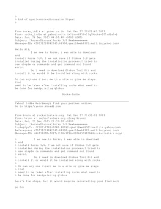>
> End of npaci-rocks-discussion Digest
>


From rocks_india at yahoo.co.in Sat Dec 27 20:20:40 2003
From: rocks_india at yahoo.co.in (=?iso-8859-1?q?Rocks=20India?=)
Date: Sun, 28 Dec 2003 04:20:40 +0000 (GMT)
Subject: [Rocks-Discuss]Rocks 3.0 Newbeeeeeeee
Message-ID: <20031228042040.88990.qmail@web8301.mail.in.yahoo.com>

Hello All,
          I am new to Rocks, i was able to download
and
install Rocks 3.0. I am not sure if Globus 3.0 gets
installed during the installation process.I tried to
use simple ca commands and get command not found
error.
          Do i need to download Globus Tool Kit and
install it or would it be installed along with rocks.

Or can any one direct me to a site or give me steps
that
need to be taken after installing rocks what need to
be done for manipulating globus

                                Rocks-India

________________________________________________________________________
Yahoo! India Matrimony: Find your partner online.
Go to http://yahoo.shaadi.com


From bruno at rocksclusters.org Sat Dec 27 21:35:28 2003
From: bruno at rocksclusters.org (Greg Bruno)
Date: Sat, 27 Dec 2003 21:35:28 -0800
Subject: [Rocks-Discuss]Rocks 3.0 Newbeeeeeeee
In-Reply-To: <20031228042040.88990.qmail@web8301.mail.in.yahoo.com>
References: <20031228042040.88990.qmail@web8301.mail.in.yahoo.com>
Message-ID: <A4E388DE-38F7-11D8-9E96-000A95C4E3B4@rocksclusters.org>

>             I am new to Rocks, i was able to download
>   and
>   install Rocks 3.0. I am not sure if Globus 3.0 gets
>   installed during the installation process.I tried to
>   use simple ca commands and get command not found
>   error.
>             Do i need to download Globus Tool Kit and
>   install it or would it be installed along with rocks.
>
>   Or can any one direct me to a site or give me steps
>   that
>   need to be taken after installing rocks what need to
>   be done for manipulating globus

here's the steps, but it would require reinstalling your frontend:

go to:
 