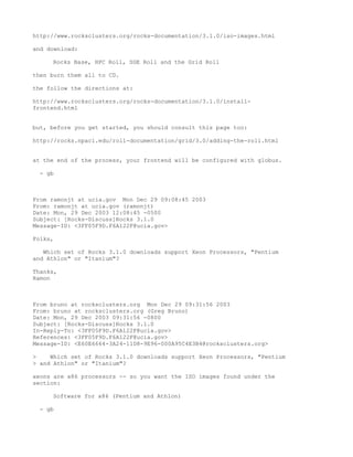 http://www.rocksclusters.org/rocks-documentation/3.1.0/iso-images.html

and download:

     Rocks Base, HPC Roll, SGE Roll and the Grid Roll

then burn them all to CD.

the follow the directions at:

http://www.rocksclusters.org/rocks-documentation/3.1.0/install-
frontend.html


but, before you get started, you should consult this page too:

http://rocks.npaci.edu/roll-documentation/grid/3.0/adding-the-roll.html


at the end of the process, your frontend will be configured with globus.

  - gb



From ramonjt at ucia.gov Mon Dec 29 09:08:45 2003
From: ramonjt at ucia.gov (ramonjt)
Date: Mon, 29 Dec 2003 12:08:45 -0500
Subject: [Rocks-Discuss]Rocks 3.1.0
Message-ID: <3FF05F9D.F6A122F@ucia.gov>

Folks,

   Which set of Rocks 3.1.0 downloads support Xeon Processors, "Pentium
and Athlon" or "Itanium"?

Thanks,
Ramon



From bruno at rocksclusters.org Mon Dec 29 09:31:56 2003
From: bruno at rocksclusters.org (Greg Bruno)
Date: Mon, 29 Dec 2003 09:31:56 -0800
Subject: [Rocks-Discuss]Rocks 3.1.0
In-Reply-To: <3FF05F9D.F6A122F@ucia.gov>
References: <3FF05F9D.F6A122F@ucia.gov>
Message-ID: <E60E6664-3A24-11D8-9E96-000A95C4E3B4@rocksclusters.org>

>    Which set of Rocks 3.1.0 downloads support Xeon Processors, "Pentium
> and Athlon" or "Itanium"?

xeons are x86 processors -- so you want the ISO images found under the
section:

     Software for x86 (Pentium and Athlon)

  - gb
 
