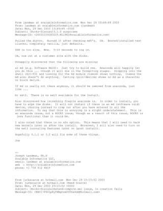From landman at scalableinformatics.com Mon Dec 29 10:49:49 2003
From: landman at scalableinformatics.com (landman)
Date: Mon, 29 Dec 2003 13:49:49 -0500
Subject: [Rocks-Discuss]3.1.0 surprises
Message-ID: <20031229183225.M11961@scalableinformatics.com>

Pulled the distro. Burned it after checking md5's.     Ok.   Booted/installed test
cluster, completely vanilla, just defaults.

SSH is too slow.   Wow.   5-10 seconds to log in.

Ok, now out at a customer site with the disks.

Unhappily discovered that the following are missing:

a) md (e.g. Software RAID): Just try    to build one. Anaconda will happily let
you do this ... though it will die in   the formatting stages. Dropping into the
shell (Alt-F2) and looking for the md   module (lsmod) shows nothing. Insmod the
md also doesn't do anything. Catting    /proc/devices shows no md as a character
or block device.

If md is really not there anymore, it should be removed from anaconda, just
like ...

b) ext3.   There is no ext3 available for the install.

Also discovered how incredibly fragile anaconda is. In order to install, you
have to wipe the disks. It will not install if there is an md (software raid)
device, chosing instead to crap out after you have entered in all the
information. To say that this is annoying is a slight understatement. This is
an anaconda issue, not a ROCKS issue, though as a result of this issue, ROCKS is
 less functional than it could be.

I also noted that there is no xfs option. This means that I will need to hack
new kernels later on after the install. Moreover, I will also need to turn on
the ext3 journaling features later on (post install).

Hopefully 3.1.1 or 3.2 will fix some of these things.

Joe



--
Joseph Landman, Ph.D
Scalable Informatics LLC,
email: landman at scalableinformatics.com
web : http://scalableinformatics.com
phone: +1 734 612 4615



From junkscarce at hotmail.com Mon Dec 29 15:15:52 2003
From: junkscarce at hotmail.com (Reed Scarce)
Date: Mon, 29 Dec 2003 23:15:52 +0000
Subject: [Rocks-Discuss]Extend-compute.xml issue, ln creation fails
Message-ID: <BAY1-F661p8yTXBgtnm0000a4dd@hotmail.com>
 
