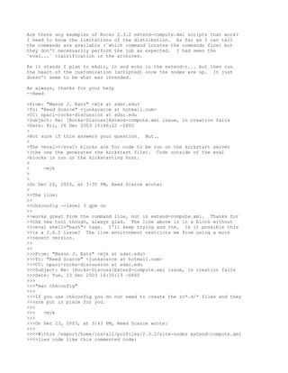 Are there any examples of Rocks 2.3.2 extend-compute.xml scripts that work?
I need to know the limitations of the distribution. As far as I can tell
the commands are available (`which command`locates the commands fine) but
they don't necessarily perform the job as expected. I had seen the
`eval...` clairification in the archives.

As it stands I plan to mkdir, ln and echo in the extend-c... but then run
the heart of the customization (scripted) once the nodes are up. It just
doesn't seem to be what was intended.

As always, thanks for your help
--Reed

>From: "Mason J. Katz" <mjk at sdsc.edu>
>To: "Reed Scarce" <junkscarce at hotmail.com>
>CC: npaci-rocks-discussion at sdsc.edu
>Subject: Re: [Rocks-Discuss]Extend-compute.xml issue, ln creation fails
>Date: Fri, 26 Dec 2003 16:46:22 -0800
>
>Not sure if this answers your question. But..
>
>The <eval></eval> blocks are for code to be run on the kickstart server
>(the one the generates the kickstart file). Code outside of the eval
>blocks is run on the kickstarting host.
>
>     -mjk
>
>
>On Dec 26, 2003, at 3:35 PM, Reed Scarce wrote:
>
>>The line:
>>
>>chkconfig --level 3 gpm on
>>
>>works great from the command line, not in extend-compute.xml. Thanks for
>>the new tool though, always glad. The line above is in a block without
>><eval shell="bash"> tags. I'll keep trying and rtm. Is it possible this
>>is a 2.6.2 issue? The live environment restricts me from using a more
>>recent version.
>>
>>
>>>From: "Mason J. Katz" <mjk at sdsc.edu>
>>>To: "Reed Scarce" <junkscarce at hotmail.com>
>>>CC: npaci-rocks-discussion at sdsc.edu
>>>Subject: Re: [Rocks-Discuss]Extend-compute.xml issue, ln creation fails
>>>Date: Tue, 23 Dec 2003 16:35:13 -0800
>>>
>>>"man chkconfig"
>>>
>>>If you use chkconfig you do not need to create the rc*.d/* files and they
>>>are put in place for you.
>>>
>>>   -mjk
>>>
>>>On Dec 23, 2003, at 3:43 PM, Reed Scarce wrote:
>>>
>>>>Within /export/home/install/profiles/2.3.2/site-nodes extend-compute.xml
>>>>lies code like this commented code:
 
