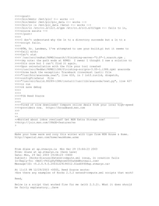 >>>><post>
>>>>/bin/mkdir /mnt/plc/ <-- works -->
>>>>/bin/mkdir /mnt/plc/plc_data <-- works -->
>>>>/bin/ln -s /mnt/plc_data /data1 <-- works -->
>>>>/bin/ln /etc/rc.d/init.d/gpm /etc/rc.d/rc3.d/S15gpm <-- fails to ln,
>>>>source exists -->
>>>></post>
>>>>
>>>>I don't understand why the ln to a directory succeeds but a ln to a
>>>>script fails.
>>>>
>>>>BTW, Dr. Landman, I've attempted to use your build.pl but it seems to
>>>>faill with:
>>>>Can't stat
>>>>`/usr/src/redhat/RPMS/noarch//finishing-server-"3.0"-1.noarch.rpm .
>>>>(my note: the path ends at RPMS) I swear I thought I saw a solution to
>>>>this once but I can't find it again.
>>>>Upon reinstallation with the file your tool created
>>>>(/usr/src/RedHat/RPMS/i386/finishing-scripts-3.00-1.i386.rpm) anaconda
>>>>threw back the exception: Traceback (innermost last): file
>>>>"/usr/bin/anaconda.real", line 633, in ? intf.run(id, dispatch,
>>>>configFileData) File
>>>>"/usr/src/build.90289-i386/install//usr/lib/anaconda/text.py", line 427
>>>>in run
>>>>ok save debug
>>>>
>>>>
>>>>TIA Reed Scarce
>>>>
>>>>_________________________________________________________________
>>>>Tired of slow downloads? Compare online deals from your local high-speed
>>>>providers now. https://broadband.msn.com
>>>
>>
>>_________________________________________________________________
>>Worried about inbox overload? Get MSN Extra Storage now!
>>http://join.msn.com/?PAGE=features/es
>

_________________________________________________________________
Make your home warm and cozy this winter with tips from MSN House & Home.
http://special.msn.com/home/warmhome.armx



From dlane at ap.stmarys.ca Mon Dec 29 15:44:23 2003
From: dlane at ap.stmarys.ca (Dave Lane)
Date: Mon, 29 Dec 2003 19:44:23 -0400
Subject: [Rocks-Discuss]Extend-compute.xml issue, ln creation fails
In-Reply-To: <BAY1-F661p8yTXBgtnm0000a4dd@hotmail.com>
Message-ID: <5.2.0.9.0.20031229194312.01ed0f40@ap.stmarys.ca>

At 11:15 PM 12/29/2003 +0000, Reed Scarce wrote:
>Are there any examples of Rocks 2.3.2 extend-compute.xml scripts that work?

Reed,

Below is a script that worked fine for me (with 2.3.2). What it does should
be fairly explanatory...Dave
 