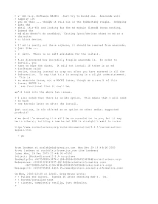 >   a) md (e.g. Software RAID): Just try    to build one.   Anaconda will
>   happily let
>   you do this ... though it will die in   the formatting stages.   Dropping
>   into the
>   shell (Alt-F2) and looking for the md   module (lsmod) shows nothing.
>   Insmod the
>   md also doesn't do anything. Catting    /proc/devices shows no md as a
>   character
>   or block device.
>
>   If md is really not there anymore, it should be removed from anaconda,
>   just like ...
>
>   b) ext3.   There is no ext3 available for the install.
>
>   Also discovered how incredibly fragile anaconda is. In order to
>   install, you
>   have to wipe the disks. It will not install if there is an md
>   (software raid)
>   device, chosing instead to crap out after you have entered in all the
>   information. To say that this is annoying is a slight understatement.
>    This is
>   an anaconda issue, not a ROCKS issue, though as a result of this
>   issue, ROCKS is
>    less functional than it could be.

we'll look into the above two issues.

> I also noted that there is no xfs option.      This means that I will need
> to hack
> new kernels later on after the install.

just curious, is xfs offered as an option on other redhat supported
products?

also (and i'm assuming this will be no consolation to you, but it may
be to others), building a new kernel RPM is straightforward in rocks:

http://www.rocksclusters.org/rocks-documentation/3.1.0/customization-
kernel.html

    - gb



From landman at scalableinformatics.com Mon Dec 29 19:44:16 2003
From: landman at scalableinformatics.com (Joe Landman)
Date: Mon, 29 Dec 2003 22:44:16 -0500
Subject: [Rocks-Discuss]3.1.0 surprises
In-Reply-To: <BC750EE0-3A74-11D8-9E96-000A95C4E3B4@rocksclusters.org>
References: <20031229183225.M11961@scalableinformatics.com>
       <BC750EE0-3A74-11D8-9E96-000A95C4E3B4@rocksclusters.org>
Message-ID: <1072755856.4432.15.camel@protein.scalableinformatics.com>

On Mon, 2003-12-29 at 22:03, Greg Bruno wrote:
> > Pulled the distro. Burned it after checking md5's.        Ok.
> > Booted/installed test
> > cluster, completely vanilla, just defaults.
>
 