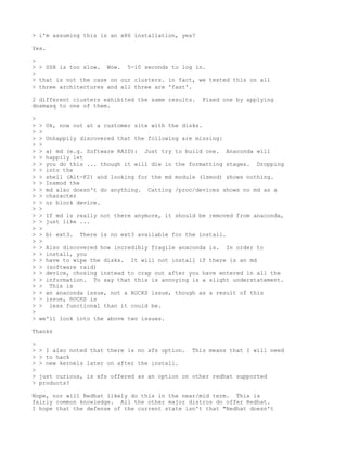 > i'm assuming this is an x86 installation, yes?

Yes.

>
> > SSH is too slow. Wow. 5-10 seconds to log in.
>
> that is not the case on our clusters. in fact, we tested this on all
> three architectures and all three are 'fast'.

2 different clusters exhibited the same results.        Fixed one by applying
dnsmasq to one of them.

>
>   >   Ok, now out at a customer site with the disks.
>   >
>   >   Unhappily discovered that the following are missing:
>   >
>   >   a) md (e.g. Software RAID): Just try    to build one.   Anaconda will
>   >   happily let
>   >   you do this ... though it will die in   the formatting stages.   Dropping
>   >   into the
>   >   shell (Alt-F2) and looking for the md   module (lsmod) shows nothing.
>   >   Insmod the
>   >   md also doesn't do anything. Catting    /proc/devices shows no md as a
>   >   character
>   >   or block device.
>   >
>   >   If md is really not there anymore, it should be removed from anaconda,
>   >   just like ...
>   >
>   >   b) ext3.   There is no ext3 available for the install.
>   >
>   >   Also discovered how incredibly fragile anaconda is. In order to
>   >   install, you
>   >   have to wipe the disks. It will not install if there is an md
>   >   (software raid)
>   >   device, chosing instead to crap out after you have entered in all the
>   >   information. To say that this is annoying is a slight understatement.
>   >    This is
>   >   an anaconda issue, not a ROCKS issue, though as a result of this
>   >   issue, ROCKS is
>   >    less functional than it could be.
>
>   we'll look into the above two issues.

Thanks

>
>   > I also noted that there is no xfs option.      This means that I will need
>   > to hack
>   > new kernels later on after the install.
>
>   just curious, is xfs offered as an option on other redhat supported
>   products?

Nope, nor will Redhat likely do this in the near/mid term. This is
fairly common knowledge. All the other major distros do offer Redhat.
I hope that the defense of the current state isn't that "Redhat doesn't
 