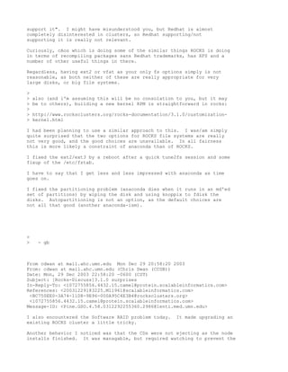 support it". I might have misunderstood you, but Redhat is almost
completely disinterested in clusters, so Redhat supporting/not
supporting it is really not relevant.

Curiously, cAos which is doing some of the similar things ROCKS is doing
in terms of recompiling packages sans Redhat trademarks, has XFS and a
number of other useful things in there.

Regardless, having ext2 or vfat as your only fs options simply is not
reasonable, as both neither of these are really appropriate for very
large disks, or big file systems.

>
>   also (and i'm assuming this will be no consolation to you, but it may
>   be to others), building a new kernel RPM is straightforward in rocks:
>
>   http://www.rocksclusters.org/rocks-documentation/3.1.0/customization-
>   kernel.html

I had been planning to use a similar approach to this. I was/am simply
quite surprised that the two options for ROCKS file systems are really
not very good, and the good choices are unavailable. In all fairness
this is more likely a constraint of anaconda than of ROCKS.

I fixed the ext2/ext3 by a reboot after a quick tune2fs session and some
fixup of the /etc/fstab.

I have to say that I get less and less impressed with anaconda as time
goes on.

I fixed the partitioning problem (anaconda dies when it runs in an md'ed
set of partitions) by wiping the disk and using knoppix to fdisk the
disks. Autopartitioning is not an option, as the default choices are
not all that good (another anaconda-ism).




>
>    - gb



From cdwan at mail.ahc.umn.edu Mon Dec 29 20:58:20 2003
From: cdwan at mail.ahc.umn.edu (Chris Dwan (CCGB))
Date: Mon, 29 Dec 2003 22:58:20 -0600 (CST)
Subject: [Rocks-Discuss]3.1.0 surprises
In-Reply-To: <1072755856.4432.15.camel@protein.scalableinformatics.com>
References: <20031229183225.M11961@scalableinformatics.com>
 <BC750EE0-3A74-11D8-9E96-000A95C4E3B4@rocksclusters.org>
 <1072755856.4432.15.camel@protein.scalableinformatics.com>
Message-ID: <Pine.GSO.4.58.0312292255360.2986@lenti.med.umn.edu>

I also encountered the Software RAID problem today.    It made upgrading an
existing ROCKS cluster a little tricky.

Another behavior I noticed was that the CDs were not ejecting as the node
installs finished. It was managable, but required watching to prevent the
 