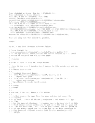 From jghobrial at uh.edu Thu Dec 4 07:14:21 2003
From: jghobrial at uh.edu (Joseph)
Date: Thu, 4 Dec 2003 09:14:21 -0600 (CST)
Subject: [Rocks-Discuss]cluster-fork
In-Reply-To: <A69923FA-2668-11D8-804D-000393A4725A@sdsc.edu>
References: <3FCB879E.8050905@miami.edu>
<Pine.LNX.4.56.0312011331460.5615@mail.tlc2.uh.edu>
 <1B15A45F-2457-11D8-A374-00039389B580@uci.edu>
<Pine.LNX.4.56.0312021000490.7581@mail.tlc2.uh.edu>
 <3FCCC5BF.3030903@miami.edu> <A43157DE-2522-11D8-A7A4-000A95DA5638@sdsc.edu>
 <Pine.LNX.4.56.0312031057280.11073@mail.tlc2.uh.edu>
 <A69923FA-2668-11D8-804D-000393A4725A@sdsc.edu>
Message-ID: <Pine.LNX.4.56.0312040913110.13972@mail.tlc2.uh.edu>

Thank you very much this solved the problem.

Joseph


On Thu, 4 Dec 2003, Federico Sacerdoti wrote:

>   Please install the
>   http://www.rocksclusters.org/errata/3.0.0/ganglia-python-3.0.1
>   -2.i386.rpm package, which includes the correct encoder.py file. (This
>   package is listed on the 3.0.0 errata page)
>
>   -Federico
>
>   On Dec 3, 2003, at 8:59 AM, Joseph wrote:
>
>   > Here is the error I receive when I remove the file encoder.pyc and run
>   > the
>   > command cluster-fork
>   >
>   > Traceback (innermost last):
>   >   File "/opt/rocks/sbin/cluster-fork", line 88, in ?
>   >     import rocks.pssh
>   >   File "/opt/rocks/lib/python/rocks/pssh.py", line 96, in ?
>   >     import gmon.encoder
>   > ImportError: No module named encoder
>   >
>   > Thanks,
>   > Joseph
>   >
>   >
>   > On Tue, 2 Dec 2003, Mason J. Katz wrote:
>   >
>   >> Python creates the .pyc files for you, and does not remove the
>   >> original
>   >> .py file. I would be extremely surprised it two "identical" .pyc
>   >> files
>   >> had the same md5 checksum. I'd expect this to be more like C .o file
>   >> which always contain random data to pad out to the end of a page and
>   >> 32/64 bit word sizes. Still this is just a guess, the real point is
>   >> you can always remove the .pyc files and the .py will regenerate it
>   >> when imported (although standard UNIX file/dir permission still
>   >> apply).
 