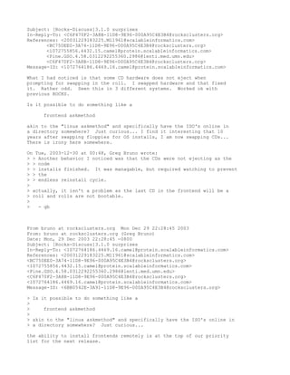 Subject: [Rocks-Discuss]3.1.0 surprises
In-Reply-To: <C6F470F2-3A8B-11D8-9E96-000A95C4E3B4@rocksclusters.org>
References: <20031229183225.M11961@scalableinformatics.com>
       <BC750EE0-3A74-11D8-9E96-000A95C4E3B4@rocksclusters.org>
       <1072755856.4432.15.camel@protein.scalableinformatics.com>
       <Pine.GSO.4.58.0312292255360.2986@lenti.med.umn.edu>
       <C6F470F2-3A8B-11D8-9E96-000A95C4E3B4@rocksclusters.org>
Message-ID: <1072764186.4469.16.camel@protein.scalableinformatics.com>

What I had noticed is that some CD hardware does not eject when
prompting for swapping in the roll. I swapped hardware and that fixed
it. Rather odd. Seen this in 3 different systems. Worked ok with
previous ROCKS.

Is it possible to do something like a

     frontend askmethod

akin to the "linux askmethod" and specifically have the ISO's online in
a directory somewhere? Just curious... I find it interesting that 10
years after swapping floppies for OS installs, I am now swapping CDs...
There is irony here somewhere.

On Tue, 2003-12-30 at 00:48, Greg Bruno wrote:
> > Another behavior I noticed was that the CDs were not ejecting as the
> > node
> > installs finished. It was managable, but required watching to prevent
> > the
> > endless reinstall cycle.
>
> actually, it isn't a problem as the last CD in the frontend will be a
> roll and rolls are not bootable.
>
>   - gb



From bruno at rocksclusters.org Mon Dec 29 22:28:45 2003
From: bruno at rocksclusters.org (Greg Bruno)
Date: Mon, 29 Dec 2003 22:28:45 -0800
Subject: [Rocks-Discuss]3.1.0 surprises
In-Reply-To: <1072764186.4469.16.camel@protein.scalableinformatics.com>
References: <20031229183225.M11961@scalableinformatics.com>
<BC750EE0-3A74-11D8-9E96-000A95C4E3B4@rocksclusters.org>
<1072755856.4432.15.camel@protein.scalableinformatics.com>
<Pine.GSO.4.58.0312292255360.2986@lenti.med.umn.edu>
<C6F470F2-3A8B-11D8-9E96-000A95C4E3B4@rocksclusters.org>
<1072764186.4469.16.camel@protein.scalableinformatics.com>
Message-ID: <6BB0542E-3A91-11D8-9E96-000A95C4E3B4@rocksclusters.org>

> Is it possible to do something like a
>
>     frontend askmethod
>
> akin to the "linux askmethod" and specifically have the ISO's online in
> a directory somewhere? Just curious...

the ability to install frontends remotely is at the top of our priority
list for the next release.
 