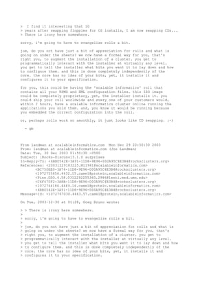 > I find it interesting that 10
> years after swapping floppies for OS installs, I am now swapping CDs...
> There is irony here somewhere.

sorry, i'm going to have to evangelize rolls a bit.

joe, do you not have just a bit of appreciation for rolls and what is
going on under the sheets? we now have a formal way for you, that's
right you, to augment the installation of a cluster. you get to
programmatically interact with the installer at virtually any level.
you get to tell the installer what bits you want it to lay down and how
to configure them. and this is done completely independently of the
core. the core has no idea of your bits, yet, it installs it and
configures it to your specification.

for you, this could be having the 'scalable informatics' roll that
contains all your RPMS and XML configuration files. this ISO image
could be completely proprietary, yet, the installer installs it. you
could ship your roll worldwide and every one of your customers would,
within 2 hours, have a scalable informatics cluster online running the
applications you sold them. and, you know it would be running because
you embedded the correct configuration into the roll.

or, perhaps rolls work so smoothly, it just looks like CD swapping. :-)

    - gb



From landman at scalableinformatics.com Mon Dec 29 22:50:30 2003
From: landman at scalableinformatics.com (Joe Landman)
Date: Tue, 30 Dec 2003 01:50:30 -0500
Subject: [Rocks-Discuss]3.1.0 surprises
In-Reply-To: <6BB0542E-3A91-11D8-9E96-000A95C4E3B4@rocksclusters.org>
References: <20031229183225.M11961@scalableinformatics.com>
       <BC750EE0-3A74-11D8-9E96-000A95C4E3B4@rocksclusters.org>
       <1072755856.4432.15.camel@protein.scalableinformatics.com>
       <Pine.GSO.4.58.0312292255360.2986@lenti.med.umn.edu>
       <C6F470F2-3A8B-11D8-9E96-000A95C4E3B4@rocksclusters.org>
       <1072764186.4469.16.camel@protein.scalableinformatics.com>
       <6BB0542E-3A91-11D8-9E96-000A95C4E3B4@rocksclusters.org>
Message-ID: <1072767030.4463.57.camel@protein.scalableinformatics.com>

On Tue, 2003-12-30 at 01:28, Greg Bruno wrote:

>   > There is irony here somewhere.
>
>   sorry, i'm going to have to evangelize rolls a bit.
>
>   joe, do you not have just a bit of appreciation for rolls and what is
>   going on under the sheets? we now have a formal way for you, that's
>   right you, to augment the installation of a cluster. you get to
>   programmatically interact with the installer at virtually any level.
>   you get to tell the installer what bits you want it to lay down and how
>   to configure them. and this is done completely independently of the
>   core. the core has no idea of your bits, yet, it installs it and
>   configures it to your specification.
 