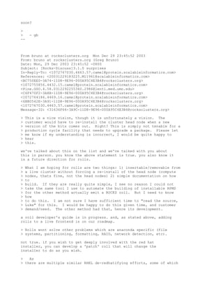 soon?

>
>    - gb
--



From bruno at rocksclusters.org Mon Dec 29 23:45:52 2003
From: bruno at rocksclusters.org (Greg Bruno)
Date: Mon, 29 Dec 2003 23:45:52 -0800
Subject: [Rocks-Discuss]3.1.0 surprises
In-Reply-To: <1072767030.4463.57.camel@protein.scalableinformatics.com>
References: <20031229183225.M11961@scalableinformatics.com>
<BC750EE0-3A74-11D8-9E96-000A95C4E3B4@rocksclusters.org>
<1072755856.4432.15.camel@protein.scalableinformatics.com>
<Pine.GSO.4.58.0312292255360.2986@lenti.med.umn.edu>
<C6F470F2-3A8B-11D8-9E96-000A95C4E3B4@rocksclusters.org>
<1072764186.4469.16.camel@protein.scalableinformatics.com>
<6BB0542E-3A91-11D8-9E96-000A95C4E3B4@rocksclusters.org>
<1072767030.4463.57.camel@protein.scalableinformatics.com>
Message-ID: <31636F66-3A9C-11D8-9E96-000A95C4E3B4@rocksclusters.org>

>   This is a nice vision, though it is unfortunately a vision. The
>   customer would have to re-install the cluster head node when a new
>   version of the bits comes out. Right? This is simply not tenable for a
>   production cycle facility that needs to upgrade a package. Please let
>   me know if my understanding is incorrect, I would be quite happy to
>   hear
>   this.

we've talked about this on the list and we've talked with you about
this in person. you know the above statement is true. you also know it
is a future direction for rolls.

>   What I am hoping for rolls are two things: 1) insertable/removable from
>   a live cluster without forcing a re-install of the head node (compute
>   nodes, thats fine, not the head nodes) 2) simple documentation on how
>   to
>   build. If they are really quite simple, I see no reason I could not
>   take the same tool I use to automate the building of installable RPMS
>   for the other method actually emit a ROCKS roll. But I need to know
>   how
>   to do this. I am not sure I have sufficient time to "read the source,
>   Luke" for this. I would be happy to do this given time, and customer
>   demand/need. The other method had that, hence its development.

a roll developer's guide is in progress. and, as stated above, adding
rolls to a live frontend is on our roadmap.

> Rolls wont solve other problems which are anaconda specific (file
> systems, partitioning, formatting, RAID, network detection, etc).

not true. if you wish to get deeply involved with the red hat
installer, you can develop a 'patch' roll that will change the
installer to do as you wish.

>   As
> there are multiple similar RHEL de-redhatifying efforts, some of which
 