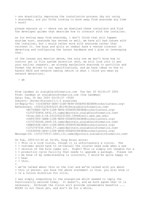 > are drastically improving the installation process (by not using
> anaconda), are you folks looking to move away from anaconda any time
> soon?

please educate us -- where can we download these installers and find
the developer guides that describe how to interact with the installer.

as for moving away from anaconda, i don't think that will happen
anytime soon. anaconda has served us well. we have all had issues with
the installer, but i would rather work with anaconda rather than
reinvent it. the boys and girls at redhat have a vested interest in
detecting and configuring the latest hardware and i plan on leveraging
that.

of the issues you mention above, the only one we don't know how to
control yet is file system selection (but, we will look into it per
your earlier request). we already manipulate anaconda to partition and
format the drives to our specifications, and we have ideas on how to
handle RAID and network naming (which is what i think you mean by
network detection).

 - gb



From landman at scalableinformatics.com Tue Dec 30 00:55:37 2003
From: landman at scalableinformatics.com (Joe Landman)
Date: Tue, 30 Dec 2003 03:55:37 -0500
Subject: [Rocks-Discuss]3.1.0 surprises
In-Reply-To: <31636F66-3A9C-11D8-9E96-000A95C4E3B4@rocksclusters.org>
References: <20031229183225.M11961@scalableinformatics.com>
       <BC750EE0-3A74-11D8-9E96-000A95C4E3B4@rocksclusters.org>
       <1072755856.4432.15.camel@protein.scalableinformatics.com>
       <Pine.GSO.4.58.0312292255360.2986@lenti.med.umn.edu>
       <C6F470F2-3A8B-11D8-9E96-000A95C4E3B4@rocksclusters.org>
       <1072764186.4469.16.camel@protein.scalableinformatics.com>
       <6BB0542E-3A91-11D8-9E96-000A95C4E3B4@rocksclusters.org>
       <1072767030.4463.57.camel@protein.scalableinformatics.com>
       <31636F66-3A9C-11D8-9E96-000A95C4E3B4@rocksclusters.org>
Message-ID: <1072774537.4463.131.camel@protein.scalableinformatics.com>

On Tue, 2003-12-30 at 02:45, Greg Bruno wrote:
> > This is a nice vision, though it is unfortunately a vision. The
> > customer would have to re-install the cluster head node when a new
> > version of the bits comes out. Right? This is simply not tenable for a
> > production cycle facility that needs to upgrade a package. Please let
> > me know if my understanding is incorrect, I would be quite happy to
> > hear
> > this.
>
> we've talked about this on the list and we've talked with you about
> this in person. you know the above statement is true. you also know it
> is a future direction for rolls.

I was simply responding to the evangelism which seemed to imply the
functionality existed today. It doesn't, and we both agree that it is
necessary. Although the vision will provide innumerable benefits ...
ROCKS is not there yet, and won't be for a while.
 