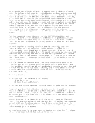 While Redhat has a vested interest in making sure it detects hardware
well, the software that does it's installation has been getting more and
more fragile compared to other installation systems. Simple failures of
one item or the other in the SUSE YAST tool, or the Mandrake installer,
or for that matter, most of the non-anaconda based installers do not
force you to start over from the beginning. Stack traces are not given,
and you are not asked to debug an arcane and complex python program from
a highly limited command window. You are brought back to a well known
and well defined state, and you have a finite and non zero chance of
recovering from the failure. This is different than the anaconda
experience, where the slightest hiccup, which would be trivially
correctable given the opportunity, results in a complete failure of the
process.

This has resulted in our discovery of the RH9/RHEL fragility and
sensitivity (and lack of ability) to software raid, partitioning, and
related. This has wasted many hours of our collective time, and the
inability to use the upgrade option for those of us with software RAID
systems.

As ROCKS depends critically upon this bit of technology that you
indicate later on is so important, ROCKS happens to share in its
pitfalls, even though these are not ROCKS problems. I am not sure if
you understand how much time I have to spend explaining to customers and
end users why what they are seeing are not ROCKS problems but a Redhat
artifacts. Part of the reason I am raising this issue in this forum is
that I have spent all together too much time trying to explain this to
various users.

>   of the issues you mention above, the only one we don't know how to
>   control yet is file system selection (but, we will look into it per
>   your earlier request). we already manipulate anaconda to partition and
>   format the drives to our specifications, and we have ideas on how to
>   handle RAID and network naming (which is what i think you mean by
>   network detection).

Network detection is

a) getting the right network driver config
      1) by detection
      2) from floppy/usb/whatever

b) getting the correct network interface ordering (what you call naming)

The point you (somewhat whimsicality) made was that I could create
Scalable Informatics rolls and ship them around the world for people to
use in 2 hours. Great. Good vision, and that is something like what I
am looking at. I have that now with my tools, but I can always expand
their functionality.

Now the problem is, if after shipping out my roll, when my end users
install it, anaconda barfs in some new and exciting manner (has happened
already with the finishing scripts, and I have worked hard to try to
figure out what is broken in anaconda to work around its bugs), who are
the customers going to blame?

My experience thus far is that ROCKS is taking more than its fair share
of heat over bugs that it has nothing to do with.
 