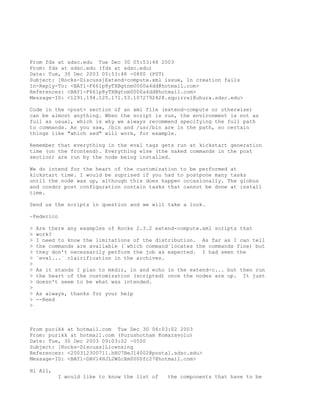 From fds at sdsc.edu Tue Dec 30 05:53:48 2003
From: fds at sdsc.edu (fds at sdsc.edu)
Date: Tue, 30 Dec 2003 05:53:48 -0800 (PST)
Subject: [Rocks-Discuss]Extend-compute.xml issue, ln creation fails
In-Reply-To: <BAY1-F661p8yTXBgtnm0000a4dd@hotmail.com>
References: <BAY1-F661p8yTXBgtnm0000a4dd@hotmail.com>
Message-ID: <1291.194.125.171.53.1072792428.squirrel@uhura.sdsc.edu>

Code in the <post> section of an xml file (extend-compute or otherwise)
can be almost anything. When the script is run, the environment is not as
full as usual, which is why we always recommend specifying the full path
to commands. As you saw, /bin and /usr/bin are in the path, so certain
things like "which sed" will work, for example.

Remember that everything in the eval tags gets run at kickstart generation
time (on the frontend). Everything else (the naked commands in the post
section) are run by the node being installed.

We do intend for the heart of the customization to be performed at
kickstart time. I would be suprised if you had to postpone many tasks
until the node was up, although this does happen occasionally. The globus
and condor post configuration contain tasks that cannot be done at install
time.

Send us the scripts in question and we will take a look.

-Federico

>   Are there any examples of Rocks 2.3.2 extend-compute.xml scripts that
>   work?
>   I need to know the limitations of the distribution. As far as I can tell
>   the commands are available (`which command`locates the commands fine) but
>   they don't necessarily perform the job as expected. I had seen the
>   `eval...` clairification in the archives.
>
>   As it stands I plan to mkdir, ln and echo in the extend-c... but then run
>   the heart of the customization (scripted) once the nodes are up. It just
>   doesn't seem to be what was intended.
>
>   As always, thanks for your help
>   --Reed
>



From purikk at hotmail.com Tue Dec 30 06:03:02 2003
From: purikk at hotmail.com (Purushotham Komaravolu)
Date: Tue, 30 Dec 2003 09:03:02 -0500
Subject: [Rocks-Discuss]Licensing
References: <200312300711.hBU7BeJ14002@postal.sdsc.edu>
Message-ID: <BAY1-DAV14HJL2WZcXm0000fc27@hotmail.com>

Hi All,
          I would like to know the list of    the components that have to be
 