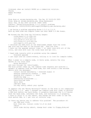 licensed, when we install ROCKS as a commercial solution.
Thanks
Happy Holidays
Puru


From doug at seismo.berkeley.edu Tue Dec 30 10:53:36 2003
From: doug at seismo.berkeley.edu (Doug Neuhauser)
Date: Tue, 30 Dec 2003 10:53:36 -0800 (PST)
Subject: [Rocks-Discuss]Rocks 3.1.0 install problems
Message-ID: <200312301853.hBUIragp015469@perry.geo.berkeley.edu>

I am having a problem upgrading Rocks 2.3.2 to 3.1.0.
Both my head node and compute nodes are dual XEON 2.4 GHz boxes.

We burned the CDs from the following images:
      rocks-base-3.1.0.i386.iso
      roll-hpc-3.1.0-0.i386.iso
      roll-grid-3.1.0-0.any.iso
      roll-intel-3.1.0-0.any.iso
      roll-sge-3.1.0-0.any.iso
I verified the md5s both on the downloaded images from the rocks
web site and the md5s on the burned cds. They are fine.
I have run the upgrade several times -- at least once with all of the
rolls, and once with nust the rocks base and hpc roll.

I head node installs with no problem using the command
      frontend upgrade
I can login and run insert-ethers, telling it to look for compute nodes.

When I power on a compute node, it boots grub, selects the only
kernel on its local disk
      Rocks Reinstall
and runs through the /sbin/loader.
The blue screen comes up, the compute node requests and receives a
dynamic IP address from the head node, but then within a few seconds
aborts with the messages:
      install exited abnormally - received signal 11
      sending termination signals ... done
      sending kill signals ... done
      disabling swap ...
      unmounting filesystems ...
      /proc/bus/usb done
      /proc done
      /dev/pts done
      You may safely reboot your system

It appears the the "Rocks Reinstall" kernel on the disk is not compatible
with Rocks 3.1.0. When I changed the compute node boot order to perform
a PXE boot before the hard disks, it properly downloads the 3.1.0 kernel
from the head node, reformats the disk, and installes 3.1.0 properly.
I have to catch it in the reboot, and change the boot order to use the
disk before PXE, or I get into an infinite loop.

Is there any better way to address this problem? The procedure of:
      set PXE boot first
      boot from net, install rocks 3.1.0 on disk
      reboot
      catch node during reboot, change boot order to floppy,disk,net
 