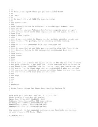 >   >>
>   >> What is the import error you get from cluster-fork?
>   >>
>   >> -mjk
>   >>
>   >> On Dec 2, 2003, at 9:02 AM, Angel Li wrote:
>   >>
>   >>> Joseph wrote:
>   >>>
>   >>>> Indeed my md5sum is different for encoder.pyc. However, when I
>   >>>> pulled
>   >>>> the file and run "cluster-fork" python responds about an import
>   >>>> problem. So it seems that regeneration did not occur. Is there a
>   >>>> flag
>   >>>> I need to pass?
>   >>>>
>   >>>> I have also tried to figure out what package provides encoder and
>   >>>> reinstall the package, but an rpm query reveals nothing.
>   >>>>
>   >>>> If this is a generated file, what generates it?
>   >>>>
>   >>>> It seems that an rpm file query on ganglia show that files in the
>   >>>> directory belong to the package, but encoder.pyc does not.
>   >>>>
>   >>>> Thanks,
>   >>>> Joseph
>   >>>>
>   >>>>
>   >>>>
>   >>> I have finally found the python sources in the HPC rolls CD, filename
>   >>> ganglia-python-3.0.0-2.i386.rpm. I'm not familiar with python but it
>   >>> seems python "compiles" the .py files to ".pyc" and then deletes the
>   >>> source file the first time they are referenced? I also noticed that
>   >>> there are two versions of python installed. Maybe the pyc files from
>   >>> one version won't load into the other one?
>   >>>
>   >>> Angel
>   >>>
>   >>>
>   >>
>   >>
>   Federico
>
>   Rocks Cluster Group, San Diego Supercomputing Center, CA
>


From vrowley at ucsd.edu Thu Dec 4 12:29:55 2003
From: vrowley at ucsd.edu (V. Rowley)
Date: Thu, 04 Dec 2003 12:29:55 -0800
Subject: [Rocks-Discuss]Re: PXE boot problems
In-Reply-To: <3FCBC037.5000302@ucsd.edu>
References: <3FCBC037.5000302@ucsd.edu>
Message-ID: <3FCF9943.1020806@ucsd.edu>

Uh, nevermind. We had upgraded syslinux on our frontend, not the node
we were trying to PXE boot. Sigh.

V. Rowley wrote:
 