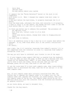 >      /proc done
>      /dev/pts done
>      You may safely reboot your system
>
>   It appears the the "Rocks Reinstall" kernel on the disk is not
>   compatible
>   with Rocks 3.1.0. When I changed the compute node boot order to
>   perform
>   a PXE boot before the hard disks, it properly downloads the 3.1.0
>   kernel
>   from the head node, reformats the disk, and installes 3.1.0 properly.
>   I have to catch it in the reboot, and change the boot order to use the
>   disk before PXE, or I get into an infinite loop.
>
>   Is there any better way to address this problem? The procedure of:
>       set PXE boot first
>       boot from net, install rocks 3.1.0 on disk
>       reboot
>       catch node during reboot, change boot order to floppy,disk,net
>       reboot
>   for each node is tedious.
>
>   Did I do something wrong in how I shut my 2.3.2 cluster down before the
>   upgrade? If so, some notes about this in the install instructions
>   would
>   be useful.

your right, the 2.3.2 installer (anaconda from redhat's version 7.3) is
not compatible with the installer on rocks 3.1 (anaconda from redhat's
enterprise linux 3.0).

the way you will have to reinstall your cluster is one of two ways:

1) if your compute nodes support PXE that is enabled from the keyboard
-- that is, when you boot the node, in BIOS you see a message that says
"Press F12 for Network Boot (PXE)". if your nodes have that, then
you'll have to boot the nodes, one by one and, when you see the
message, press the F12 key, then move to the next node.

2) use the rocks base CD to boot each compute node. when insert-ethers
reports that it discovered the node, take the CD out and put it in the
next compute node.


but, if your compute nodes were initially installed with PXE, the
fastest way to upgrade the compute nodes is to simply turn all the
compute nodes off, upgrade the frontend, run insert-ethers, then turn
the compute nodes on one by one. the compute nodes should be set for
PXE boot which will pull the installer from the frontend and therefore
be updated installer.

as you state above, we need to document this.

thanks for the bug report.

    - gb
 