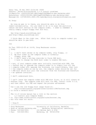 Date: Tue, 30 Dec 2003 15:01:44 -0500
Subject: [Rocks-Discuss]Rocks 3.1.0 install problems
In-Reply-To: <200312301945.hBUJjxgp016489@perry.geo.berkeley.edu>
References: <200312301945.hBUJjxgp016489@perry.geo.berkeley.edu>
Message-ID: <1072814503.4469.196.camel@protein.scalableinformatics.com>

Hi Doug:

  As long as pxe is in there, you should be able to do this
(semi)-automatically. All you need to do is to wipe the partition
tables and boot sectors of the compute nodes. I seem to remember a
really simply single floppy that did this.

  See http://paud.sourceforge.net/
and http://dban.sourceforge.net/

  I think dban is the right one.   After that (only on compute nodes) you
should be able to pxe boot.

Joe

On Tue, 2003-12-30 at 14:45, Doug Neuhauser wrote:
> Greg,
>
> 1. I don't have cdroms on my compute nodes, only floppy. :(
> 2. My boot order on the compute nodes is normally:
>     floppy, disk, PXE
> 3. I don't have a hot-key override to force PXE boot.
>      I have to change the BIOS boot order to enable PXE boot.
>
> > but, if your compute nodes were initially installed with PXE, the
> > fastest way to upgrade the compute nodes is to simply turn all the
> > compute nodes off, upgrade the frontend, run insert-ethers, then turn
> > the compute nodes on one by one. the compute nodes should be set for
> > PXE boot which will pull the installer from the frontend and therefore
> > be updated installer.
>
> I don't understand this.
>
> I can't leave the compute nodes with PXE boot first, or it will create an
> endless loop. The compute node will boot via PXE, install rocks 3.1.0,
> and then reboot via PXE and repeat the process ad-nauseum.
>
> Can I use the old floppy boot image found at:
>     ftp://rocksclusters.org/pub/rocks/current/i386/bootnet.img
> to force a network boot?
>
> The 3.1.0 online manual has a link in the section
>     1.3 Install your Compute Nodes
> to ftp://www.rocksclusters.org/pub/rocks/bootnet.img
> but this does not exist.
>
> - Doug N
> ------------------------------------------------------------------------
> Doug Neuhauser               University of California, Berkeley
> doug at seismo.berkeley.edu        Berkeley Seismological Laboratory
> Phone: 510-642-0931          215 McCone Hall # 4760
> Fax:    510-643-5811         Berkeley, CA 94720-4760
 