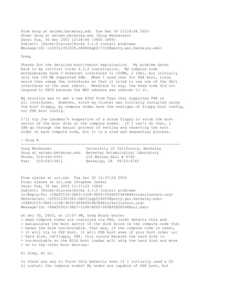 From doug at seismo.berkeley.edu Tue Dec 30 12:28:46 2003
From: doug at seismo.berkeley.edu (Doug Neuhauser)
Date: Tue, 30 Dec 2003 12:28:46 -0800 (PST)
Subject: [Rocks-Discuss]Rocks 3.1.0 install problems
Message-ID: <200312302028.hBUKSkgp017318@perry.geo.berkeley.edu>

Greg,

Thanks for the detailed boot/reboot explaination. My problem dates
back to my intitial rocks 2.3.2 installation. My compute node
motherboards have 3 ethernet interfaces (1 100Mb, 2 1Gb), but initially
only the 100 Mb supported PXE. When I used that for PXE boot, Linux
would then remap the interfaces so that it tried to use one of the Gbit
interfaces on the next reboot. Needless to say, the head node did not
respond to DHCP because the MAC address was unknown to it.

My solution was to get a new BIOS from Tyan that supported PXE on
all interfaces. However, since my cluster was initially installed using
the boot floppy, my compute nodes have the vestiges of floppy boot config,
not PXE boot config.

I'll try Joe Landman's suggestion of a scrub floppy to scrub the boot
sector of the boot disk on the compute nodes. If I can't do that, I
CAN go through the manual process of setting and resetting the boot
order on each compute node, but it is a slow and sequential process.

- Doug N
------------------------------------------------------------------------
Doug Neuhauser                University of California, Berkeley
doug at seismo.berkeley.edu   Berkeley Seismological Laboratory
Phone: 510-642-0931           215 McCone Hall # 4760
Fax:   510-643-5811           Berkeley, CA 94720-4760



From sjenks at uci.edu Tue Dec 30 12:37:26 2003
From: sjenks at uci.edu (Stephen Jenks)
Date: Tue, 30 Dec 2003 12:37:26 -0800
Subject: [Rocks-Discuss]Rocks 3.1.0 install problems
In-Reply-To: <CEAFCC25-3B03-11D8-9E96-000A95C4E3B4@rocksclusters.org>
References: <200312301945.hBUJjxgp016489@perry.geo.berkeley.edu>
<CEAFCC25-3B03-11D8-9E96-000A95C4E3B4@rocksclusters.org>
Message-ID: <FAA5CF63-3B07-11D8-BF62-000A95B96C68@uci.edu>

On Dec 30, 2003, at 12:07 PM, Greg Bruno wrote:
> when compute nodes are installed via PXE, rocks detects this and
> manipulates the boot sector of the disk drive on the compute node that
> makes the disk non-bootable. that way, if the compute node is reset,
> it will try to PXE boot. it will PXE boot even if your boot order is:
> hard disk, cd/floppy, PXE. this occurs because the hard disk is
> non-bootable so the BIOS boot loader will skip the hard disk and move
> on to the other boot devices.

Hi Greg, et al.

Is there any way to force this behavior even if I initially used a CD
to install the compute nodes? My nodes are capable of PXE boot, but
 